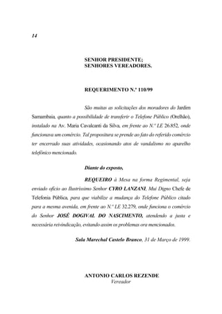 14



                         SENHOR PRESIDENTE;
                         SENHORES VEREADORES.



                         REQUERIMENTO N.º 110/99


                         São muitas as solicitações dos moradores do Jardim
Samambaia, quanto a possibilidade de transferir o Telefone Público (Orelhão),
instalado na Av. Maria Cavalcanti da Silva, em frente ao N.º LE 26.852, onde
funcionava um comércio. Tal propositura se prende ao fato do referido comércio
ter encerrado suas atividades, ocasionando atos de vandalismo no aparelho
telefônico mencionado.

                         Diante do exposto,

                         REQUEIRO à Mesa na forma Regimental, seja
enviado ofício ao Ilustríssimo Senhor CYRO LANZANI, Mui Digno Chefe de
Telefonia Pública, para que viabilize a mudança do Telefone Público citado
para a mesma avenida, em frente ao N.º LE 32.279, onde funciona o comércio
do Senhor JOSÉ DOGIVAL DO NASCIMENTO, atendendo a justa e
necessária reivindicação, evitando assim os problemas ora mencionados.

                     Sala Marechal Castelo Branco, 31 de Março de 1999.




                         ANTONIO CARLOS REZENDE
                                 Vereador
 