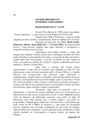 15

                         SENHOR PRESIDENTE;
                         SENHORES VEREADORES.

                         REQUERIMENTO N.º 111/99

                          No dia 30 de Março de 1.999, fomos convidados,
“Poder Legislativo”, a uma visita ao Forte Itaipú no 6º GA Cos M.
                          Cheguei entre 9:00 e 9:30 horas, e logo na minha
chegada, percebi o carinho e a organização, desde os soldados até o Coronel.
                          Sentamos em uma sala, Eu, Neno, Paulo Emílio,
Bolsonaro, Dantas, Jorge Beija Flor, e o Coronel Oliva, um homem ainda
jovem, e logo percebi, naquele bate papo informal, a inteligência e
competência deste jovem Coronel.
                          Aguardamos mais alguns minutos, e como não
chegou mais nenhum vereador, fomos para o palanque do pátio do Forte,
onde assistimos a apresentação das tropas, a execução do hino nacional, o
desfile muito bem sincronizado e, por fim, recebemos as boas vindas ao
Forte, com palavras repletas de carinho e respeito, proferidas pelo nosso
anfitrião, o Senhor Coronel Oliva.
                          Logo após a retirada das tropas, fomos
encaminhados a uma sala de reuniões, que dispunha de uma TV com
videocassete e uma tela para projeção, onde o Coronel Oliva e o Capitão
Barroso nos enriqueceram com palestras super educativas e
completamente enriquecedoras de detalhes, tanto da importância do nosso
exército e principalmente do nosso Forte Itaipú, onde se concentra o 6º GA
Cos. Nesta projeção e vídeos, ficamos conhecendo as grandes inovações e
avanços, em matéria de armamentos para a nossa defesa costeira, que hoje
em particular, fiquei sabendo o quanto é importante.
                          Novamente, logo após as projeções, notei a
organização e sincronia de nossos anfitriões, pois já se encontravam ao
lado de fora da sala em que acabávamos de sair, os dois Astros II sistema
Astro de foguetes, de fabricação nacional, com poder de fogo 16
(dezesseis) vezes mais potente que o sistema antigo e que pode ser
programado e dirigido para atingir alvos com precisão e com alcance que
pode variar de 09 a 90Km de distância e, com poder de locomoção
incrível, podendo com isso fugir rapidamente de um revide do inimigo,
Além de todas estas vantagens, o recarregamento deste armamento é muito
rápido, podendo ser recarregados os quatro mísseis em apenas dez
minutos.
                                                               Segue fls. 02
 
