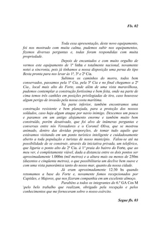 Fls. 02



                          Toda essa apresentação, deste novo equipamento,
foi nos mostrado com muita calma, pudemos subir nos equipamentos,
fizemos diversas perguntas e, todas foram respondidas com muita
propriedade.
                          Depois de encantados e com muito orgulho de
vermos este equipamento de 1ª linha e totalmente nacional, novamente
notei a sincronia, pois já tínhamos a nossa disposição uma perua do tipo
Besta pronta para nos levar às 1ª, 3ª e 2ª Cia.
                          Subimos os caminhos do morro, todos bem
conservados, passamos pela 1ª Cia, pela 3ª Cia e no final chegamos a 2ª
Cia., local mais alto do Forte, onde além de uma vista maravilhosa,
pudemos contemplar a construção fortíssima e bem feita, onde na parte de
cima temos três canhões em posições privilegiadas de tiro, caso houvesse
algum perigo de invasão pela nossa costa marítima.
                          Na parte inferior, também encontramos uma
construção resistente e bem planejada, para a proteção dos nossos
soldados, caso haja algum ataque por navio inimigo. Descemos um pouco
e paramos em um antigo alojamento enorme e também muito bem
construído, porém desativado, que foi alvo de inúmeras perguntas e
conversas entre nós Vereadores e o Coronel Oliva, que se mostrou
animado, dentro das devidas proporções, de tomar tudo aquilo que
estávamos visitando em um ponto turístico inteligente e cuidadosamente
aberto a toda população e turistas de nosso município. Falou-se até na
possibilidade de se construir, através da iniciativa privada, um teleférico,
que ligaria o ponto alto da 2ª Cia. à 1ª praia do bairro do Forte, que ao
meu ver, é completamente viável, dada a distancia entre os dois pontos ser
aproximadamente 1.000m (mil metros) e a altura mais ou menos de 250m
(duzentos e cinqüenta metros), o que possibilitaria um declive bem suave e
com uma vista panorâmica tanto do nosso mar, quanto da nossa cidade.
                          Já eram aproximadamente 12:30 hs quando
retomamos a base do Forte e, novamente fomos recepcionados por
Capitães, e Majores, que nos fizeram companhia em um excelente almoço.
                          Parabéns a todos os integrantes do 6.º GA Cos M
pelo belo trabalho que realizam, obrigado pela recepção e pelos
conhecimentos que me forneceram sobre o nosso exército.

                                                              Segue fls. 03
 