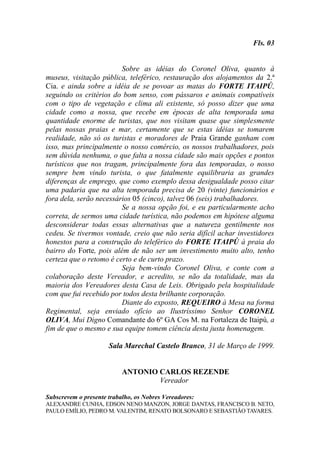 Fls. 03


                         Sobre as idéias do Coronel Oliva, quanto à
museus, visitação pública, teleférico, restauração dos alojamentos da 2.ª
Cia. e ainda sobre a idéia de se povoar as matas do FORTE ITAIPÚ,
seguindo os critérios do bom senso, com pássaros e animais compatíveis
com o tipo de vegetação e clima ali existente, só posso dizer que uma
cidade como a nossa, que recebe em épocas de alta temporada uma
quantidade enorme de turistas, que nos visitam quase que simplesmente
pelas nossas praias e mar, certamente que se estas idéias se tomarem
realidade, não só os turistas e moradores de Praia Grande ganham com
isso, mas principalmente o nosso comércio, os nossos trabalhadores, pois
sem dúvida nenhuma, o que falta a nossa cidade são mais opções e pontos
turísticos que nos tragam, principalmente fora das temporadas, o nosso
sempre bem vindo turista, o que fatalmente equilibraria as grandes
diferenças de emprego, que como exemplo dessa desigualdade posso citar
uma padaria que na alta temporada precisa de 20 (vinte) funcionários e
fora dela, serão necessários 05 (cinco), talvez 06 (seis) trabalhadores.
                         Se a nossa opção foi, e eu particularmente acho
correta, de sermos uma cidade turística, não podemos em hipótese alguma
desconsiderar todas essas alternativas que a natureza gentilmente nos
cedeu. Se tivermos vontade, creio que não seria difícil achar investidores
honestos para a construção do teleférico do FORTE ITAIPÚ à praia do
bairro do Forte, pois além de não ser um investimento muito alto, tenho
certeza que o retomo é certo e de curto prazo.
                         Seja bem-vindo Coronel Oliva, e conte com a
colaboração deste Vereador, e acredito, se não da totalidade, mas da
maioria dos Vereadores desta Casa de Leis. Obrigado pela hospitalidade
com que fui recebido por todos desta brilhante corporação.
                         Diante do exposto, REQUEIRO à Mesa na forma
Regimental, seja enviado ofício ao Ilustríssimo Senhor CORONEL
OLIVA, Mui Digno Comandante do 6º GA Cos M. na Fortaleza de Itaipú, a
fim de que o mesmo e sua equipe tomem ciência desta justa homenagem.

                      Sala Marechal Castelo Branco, 31 de Março de 1999.


                           ANTONIO CARLOS REZENDE
                                   Vereador

Subscrevem o presente trabalho, os Nobres Vereadores:
ALEXANDRE CUNHA, EDSON NENO MANZON, JORGE DANTAS, FRANCISCO B. NETO,
PAULO EMÍLIO, PEDRO M. VALENTIM, RENATO BOLSONARO E SEBASTIÃO TAVARES.
 