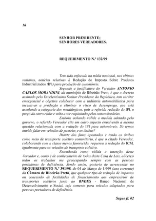 16


                        SENHOR PRESIDENTE;
                        SENHORES VEREADORES.



                        REQUERIMENTO N.º 132/99



                          Tem sido enfocado na mídia nacional, nas ultimas
semanas, notícias relativas à Redução do Imposto Sobre Produtos
Industrializados (IPI) para produção de automóveis.
                          Segundo a justificativa do Vereador ANTONIO
CARLOS MORANDINI, do município de Ribeirão Preto, é que o decreto
assinado pelo Excelentíssimo Senhor Presidente da República, tem caráter
emergencial e objetiva colaborar com a indústria automobilística para
incentivar a produção e eliminar o risco de desemprego, que está
assolando a categoria dos metalúrgicos, pois a referida redução do IPI, o
preço do carro reduz e volta a ser requisitado pelas concessionárias.
                          Embora achando válida a medida adotada pelo
governo, o referido Vereador cita um outro aspecto envolvendo a mesma
questão relacionada com a redução do IPI para automóveis: Só temos
ouvido falar em veículos de passeio; e os ônibus?
                          Diante dos fatos apontados e tendo os ônibus
como meio de transporte coletivo comunitário, é que o citado Vereador,
colaborando com a classe menos favorecida, requereu a redução do ICM,
igualmente para os veículos de transporte coletivo.
                          Entendendo como válida a intenção deste
Vereador e, como é de conhecimento de todos desta Casa de Leis, alicerço
todos os trabalhos me preocupando sempre com as pessoas
portadoras de deficiência. Sendo assim, gostaria de acrescentar no
REQUERIMENTO N.º 391/98, de 04 de Março de 1.999 (ano corrente)
da Câmara de Ribeirão Preto, que qualquer tipo de redução de impostos
ou concessão de facilidades de financiamento aos empresários de
transportes coletivos junto ao BNDES - Banco Nacional de
Desenvolvimento e Social, seja somente para veículos adaptados para
pessoas portadoras de deficiência.

                                                              Segue fl. 02
 