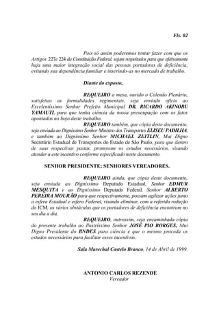 Fls. 02


                         Pois só assim poderemos tentar fazer com que os
Artigos 227e 224 da Constituição Federal, sejam respeitados para que efetivamente
haja uma maior integração social das pessoas portadoras de deficiência,
evitando sua dependência familiar e inserindo-as no mercado de trabalho.

                          Diante do exposto,

                           REQUEIRO a mesa, ouvido o Colendo Plenário,
satisfeitas as formalidades regimentais, seja enviado ofício ao
Excelentíssimo Senhor Prefeito Municipal DR. RICARDO AKINOBU
YAMAUTI, para que tenha ciência da nossa preocupação com os fatos
apontados no bojo deste trabalho.
                           REQUEIRO também, que cópia deste documento,
seja enviada ao Digníssimo Senhor Ministro dos Transportes ELISEU PADILHA,
e também ao Digníssimo Senhor MICHAEL ZEITLIN, Mui Digno
Secretário Estadual de Transportes do Estado de São Paulo, para que dentro
de suas respectivas pastas, promovam os estudos necessários, visando
atender a este incentivo conforme especificado neste documento.

      SENHOR PRESIDENTE; SENHORES VEREADORES.

                          REQUEIRO ainda, que cópia deste documento,
seja enviada ao Digníssimo Deputado Estadual, Senhor EDMUR
MESQUITA e ao Digníssimo Deputado Federal, Senhor ALBERTO
PEREIRA MOURÃO para que respectivamente, possam agilizar ações junto
a esfera Estadual e esfera Federal, visando eliminar, com a referida redução
do ICM, os vários obstáculos que os portadores de deficiência encontram no
seu dia a dia.
                          REQUEIRO, outrossim, seja encaminhada cópia
do presente trabalho ao Ilustríssimo Senhor JOSÉ PIO BORGES, Mui
Digno Presidente do BNDES para ciência e que o mesmo proceda os
estudos necessários para facilitar esses incentivos.

                       Sala Marechal Castelo Branco, 14 de Abril de 1999.



                          ANTONIO CARLOS REZENDE
                                  Vereador
 