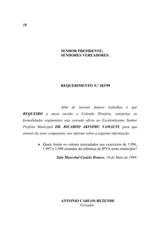 18




                        SENHOR PRESIDENTE;
                        SENHORES VEREADORES.




                        REQUERIMENTO N.º 183/99




                        Afim de instruir futuros trabalhos é que
REQUEIRO a mesa ouvido o Colendo Plenário, satisfeitas as
formalidades regimentais seja enviado ofício ao Excelentíssimo Senhor
Prefeito Municipal DR. RICARDO AKINOBU YAMAUTI, para que
através do setor competente, nos informe sobre a seguinte informação:

          Quais foram os valores arrecadados nos exercícios de 1.996,
           1.997 e 1.998 oriundas da cobrança de IPVA neste município?

                     Sala Marechal Castelo Branco, 19 de Maio de 1999.




                        ANTONIO CARLOS REZENDE
                                Vereador
 