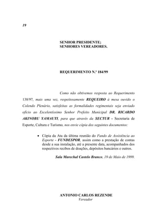 19



                        SENHOR PRESIDENTE;
                        SENHORES VEREADORES.




                        REQUERIMENTO N.º 184/99




                        Como não obtivemos resposta ao Requerimento
138/97, mais uma vez, respeitosamente REQUEIRO à mesa ouvido o
Colendo Plenário, satisfeitas as formalidades regimentais seja enviado
ofício ao Excelentíssimo Senhor Prefeito Municipal DR. RICARDO
AKINOBU YAMAUTI, para que através da SECTUR - Secretaria de
Esporte, Cultura e Turismo, nos envie cópia dos seguintes documentos:

          Cópia da Ata da última reunião do Fundo de Assistência ao
           Esporte - FUNDESPOR, assim como a prestação de contas
           desde a sua instalação, até a presente data, acompanhados dos
           respectivos recibos de doações, depósitos bancários e outros.

                     Sala Marechal Castelo Branco, 19 de Maio de 1999.




                        ANTONIO CARLOS REZENDE
                                Vereador
 