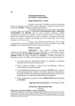 20
                               SENHOR PRESIDENTE;
                               SENHORES VEREADORES.

                               REQUERIMENTO N.º 185/99

                              Sabendo-se que no dia 1.º de Maio do corrente ano (portanto
ontem), foi realizado, no Salão Nobre do Paço Municipal, a composição e posse da nova
diretoria do CONSEG - Conselho Comunitário de Segurança.
                              E, lembrando ainda que não só este Vereador mas também
os nobres colegas deste Legislativo: RENATO ANTONIO BOLSONARO e MORCHED
NOUREDDINE EL KHATIB, além de sermos membros fundadores, também
participávamos ativamente do referido conselho. Tendo em vista as cobranças que
diariamente recebemos da população e de vários comerciantes, em relação ao alarmante
número de assaltos e violência generalizada, que vêm se alastrando, não só neste
município, mas em todo o país.
                              Portanto, como legítimo representantes que somos, usando
as atribuições que nos foram conferidas (pelo povo nas urnas), estranhamos a nossa não
inclusão na nova chapa formada no local e data já mencionados.
                               Diante ao exposto,
                             REQUEIRO à Mesa, ouvido o Colendo Plenário,
satisfeitas as formalidades regimentais, seja enviado ofício ao Excelentíssimo Senhor
Prefeito Municipal Dr. RICARDO AKINOBU YAMAUTI, para que, junto ao Senhor
MORIKI UENO, Mui Digno Presidente do CONSEG - Conselho Comunitário de
Segurança, para que nos informe com a máxima urgência sobre as seguintes perguntas:

       1- Em quais meios de comunicação (Jornal), foi publicado a assembléia
           realizada no dia 18 de maio do corrente ano?
       2- Citar o número da edição e a data em que foi publicado o edital de
           convocação para a referida assembléia.
       3- Citar detalhadamente, baseando-se no estatuto do CONSEG, quais os motivos
           da não participação deste Vereador e dos nobres colegas ora mencionados e,
           pior ainda, de nenhum dos dignos representantes nesta augusta casa de leis, na
           composição da nova chapa do Conselho Municipal de Segurança.
       4- Qual o critério para a nomeação do Senhor EDSON MILAN para Presidente
           do CONSEG?
                                Sala Marechal Castelo Branco, 19 de Maio de 1999.

                               ANTONIO CARLOS REZENDE
                                        Vereador
Subscrevem o presente trabalho, os Nobres Vereadores:
ALEXANDRE EVARISTO CUNHA, ANTONIO EDUARDO SERRANIO, ANTONIO CAVALCANTE DA SILVA, EDGAR
GARCIA, EDSON REINALDO NENO MANZON, FRANCISCO RODRIGUES BONITO NETO, JORGE DANTAS DE
VASCONCELOS, JOÃO GONÇALVES, HEITOR ORLANDO SANCHEZ TOSCHI, HELDER RIBEIRO DE A. ESTEVES,
MORCHED N. EL KHATIB, PAULO EMÍLIO DE OLIVEIRA, PEDRO MANOEL VALENTIM, RENATO ANTONIO BOLSONARO
E SEBASTIÃO TAVARES DE OLIVEIRA.
 