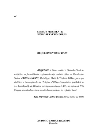 22




                        SENHOR PRESIDENTE;
                        SENHORES VEREADORES.




                        REQUERIMENTO N.º 207/99




                        REQUEIRO à Mesa ouvido o Colendo Plenário,
satisfeitas as formalidades regimentais seja enviado ofício ao Ilustríssimo
Senhor CYRO LANZANI, Mui Digno Chefe de Telefonia Pública, para que
viabilize a instalação de um Telefone Público Comunitário (orelhão) na
Av. Juscelino K. de Oliveira, próximo ao número 1.493, no bairro de Vila
Caiçara, atendendo assim o anseio dos moradores do referido local.

                     Sala Marechal Castelo Branco, 02 de Junho de 1999.




                        ANTONIO CARLOS REZENDE
                                Vereador
 