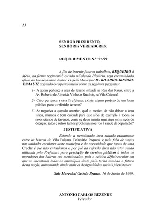 23



                         SENHOR PRESIDENTE;
                         SENHORES VEREADORES.


                         REQUERIMENTO N.º 225/99


                          A fim de instruir futuros trabalhos, REQUEIRO à
Mesa, na forma regimental, ouvido o Colendo Plenário, seja encaminhado
ofício ao Excelentíssimo Senhor Prefeito Municipal Dr. RICARDO AKINOBU
YAMAUTI, argüindo-o respeitosamente sobre as seguintes perguntas:
      1- A quem pertence a área de terreno situada na Rua das Rosas, entre a
        Av. Roberto de Almeida Vinhas e Rua Isis, na Vila Caiçara?
      2- Caso pertença a esta Prefeitura, existe algum projeto de um bem
        público para o referido terreno?
      3- Se negativa a questão anterior, qual o motivo de não deixar a área
        limpa, murada e bem cuidada para que sirva de exemplo a todos os
        proprietários de terrenos, como se deve manter uma área sem riscos de
        doenças, ratos e outros tantos problemas nocivos à saúde da população?
                            JUSTIFICATIVA
                         Estando a mencionada área situada exatamente
entre os bairros de Vila Caiçara, Balneário Paquetá, e pela falta de vagas
nas unidades escolares deste município e da necessidade que temos de uma
Creche é que não entendemos o por quê da referida área não estar sendo
utilizada pela Prefeitura para prestação de serviços públicos à todos os
moradores dos bairros ora mencionados, pois o caótico déficit escolar em
que se encontram todos os municípios deste país, torna sombrio o futuro
desta nação, aumentando ainda mais as desigualdades sociais já existentes.

                     Sala Marechal Castelo Branco, 16 de Junho de 1999.




                         ANTONIO CARLOS REZENDE
                                 Vereador
 