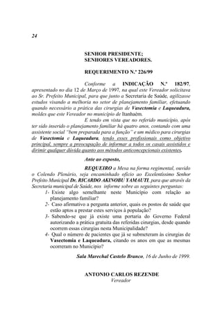24


                         SENHOR PRESIDENTE;
                         SENHORES VEREADORES.

                         REQUERIMENTO N.º 226/99

                          Conforme a INDICAÇÃO N.º 182/97,
apresentado no dia 12 de Março de 1997, na qual este Vereador solicitava
ao Sr. Prefeito Municipal, para que junto a Secretaria de Saúde, agilizasse
estudos visando a melhoria no setor de planejamento familiar, efetuando
quando necessário a prática das cirurgias de Vasectomia e Laqueadura,
moldes que este Vereador no município de Itanhaém.
                          E tendo em vista que no referido município, após
ter sido inserido o planejamento familiar há quatro anos, contando com uma
assistente social “bem preparada para a função” e um médico para cirurgias
de Vasectomia e Laqueadura, tendo esses profissionais como objetivo
principal, sempre a preocupação de informar a todos os casais assistidos e
dirimir qualquer dúvida quanto aos métodos anticoncepcionais existentes.
                         Ante ao exposto,
                          REQUEIRO a Mesa na forma regimental, ouvido
o Colendo Plenário, seja encaminhado ofício ao Excelentíssimo Senhor
Prefeito Municipal Dr. RICARDO AKINOBU YAMAUTI, para que através da
Secretaria municipal de Saúde, nos informe sobre as seguintes perguntas:
       1- Existe algo semelhante neste Município com relação ao
         planejamento familiar?
       2- Caso afirmativo a pergunta anterior, quais os postos de saúde que
         estão aptos a prestar estes serviços à população?
       3- Sabendo-se que já existe uma portaria do Governo Federal
         autorizando a prática gratuita das referidas cirurgias, desde quando
         ocorrem essas cirurgias nesta Municipalidade?
       4- Qual o número de pacientes que já se submeteram às cirurgias de
         Vasectomia e Laqueadura, citando os anos em que as mesmas
         ocorreram no Município?
                     Sala Marechal Castelo Branco, 16 de Junho de 1999.


                         ANTONIO CARLOS REZENDE
                                 Vereador
 