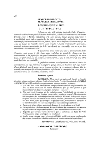 25
                                SENHOR PRESIDENTE;
                                SENHORES VEREADORES.
                                REQUERIMENTO N.º 241/99
                                  JUSTIFICATIVA
                              Sabendo-se das dificuldades, tanto do Poder Executivo,
como do comércio em geral do nosso município e, sabendo-se também que um Posto
Policial para o Jardim Samambaia irá, sem dúvida, trazer grande segurança e
tranqüilidade para toda a população do bairro mencionado e adjacências e, como
também já foi noticiado em diversos jornais, que o nosso Prefeito cedeu um espaço na
Área de Lazer do referido bairro, com projeto e planta praticamente aprovados,
restando apenas a construção da Sede, que deverá ser construídas com recursos dos
moradores e do comércio local.
                              É justamente neste ponto que está a preocupação deste
Vereador, pois como já foi citado neste trabalho, as condições financeiras dos
comerciantes e da população em geral certamente retardará a construção da nova
Sede, ou pior ainda, se as coisas não melhorarem, o que é bem provável, esta obra
poderá até não ser concluída.
                              É preferível lutarmos por algo menor e termos a certeza de
conseguirmos, ou seja, reformar e adaptar o que já temos, ou lutarmos por algo maior
(Posto Policial) que de concreto, só temos o projeto e a certeza que, não por falta de
vontade, mas sim por dificuldades financeiras, dificilmente se conseguirá em curto prazo a
conclusão desta tão sonhada e necessária obra?
                                Diante do exposto,
                                   REQUEIRO à Mesa, na forma regimental, Ouvido o Colendo
Plenário, seja encaminhado ofício ao Excelentíssimo Senhor Prefeito Municipal Dr. RICARDO
AKINOBU YAMAUTI, argüindo-o respeitosamente sobre as seguintes perguntas:
       1- Não seria mais viável e mais barato, uma pequena reforma nos antigos sanitários da
           Área de Lazer localizada no Jardim Samambaia, pois já estão prontos e que
           atualmente servem de esconderijo para marginais e viciados ?
       2- Não seria possível adequar um dos banheiros para o Posto Policial, e o outro para o
           monitoramento do uso, limpeza, conservação e possíveis reparos? (Monitoramento
           este que poderá ser realizado por um funcionário da Secretaria de Esportes, ou por
           dirigente ou sócio de associação de bairros, ou ainda, pela união ou entendimento
           das duas partes, como por exemplo: no período diurno, funcionário da Secretaria e
           no período noturno, por sócio ou dirigente de sociedade amigos de bairro).
       3- Seria possível um cálculo aproximado do custo da construção da nova Sede?
       4- Seria possível um cálculo aproximado do custo da reforma dos sanitários que, não podemos
           esquecer, se trata de um patrimônio público e é dever do município a sua conservação?
       5- Supondo que houvesse verba disponível para a construção da Sede do Posto
           Policial, quanto tempo levaria para sua conclusão?
       6- Qual o tempo estimado para a reforma dos 02(dois) sanitários e para a transformação
           dos mesmos em um Posto Policial e um Centro de Monitoramento da Área de Lazer?
                                     Sala Marechal Castelo Branco, 30 de Junho de 1999.

                                ANTONIO CARLOS REZENDE
                                                Vereador
 