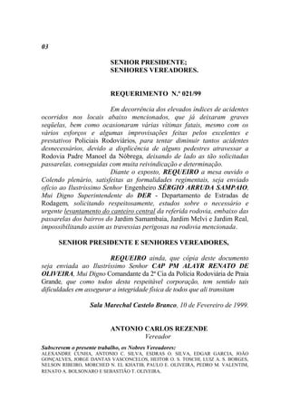 03

                           SENHOR PRESIDENTE;
                           SENHORES VEREADORES.


                           REQUERIMENTO N.º 021/99

                         Em decorrência dos elevados índices de acidentes
ocorridos nos locais abaixo mencionados, que já deixaram graves
seqüelas, bem como ocasionaram várias vítimas fatais, mesmo com os
vários esforços e algumas improvisações feitas pelos excelentes e
prestativos Policiais Rodoviários, para tentar diminuir tantos acidentes
desnecessários, devido a displicência de alguns pedestres atravessar a
Rodovia Padre Manoel da Nóbrega, deixando de lado as tão solicitadas
passarelas, conseguidas com muita reivindicação e determinação.
                         Diante o exposto, REQUEIRO a mesa ouvido o
Colendo plenário, satisfeitas as formalidades regimentais, seja enviado
ofício ao Ilustríssimo Senhor Engenheiro SÉRGIO ARRUDA SAMPAIO,
Mui Digno Superintendente do DER - Departamento de Estradas de
Rodagem, solicitando respeitosamente, estudos sobre o necessário e
urgente levantamento do canteiro central da referida rodovia, embaixo das
passarelas dos bairros do Jardim Samambaia, Jardim Melvi e Jardim Real,
impossibilitando assim as travessias perigosas na rodovia mencionada.

      SENHOR PRESIDENTE E SENHORES VEREADORES,

                         REQUEIRO ainda, que cópia deste documento
seja enviada ao Ilustríssimo Senhor CAP PM ALAYR RENATO DE
OLIVEIRA, Mui Digno Comandante da 2ª Cia da Polícia Rodoviária de Praia
Grande, que como todos desta respeitável corporação, tem sentido tais
dificuldades em assegurar a integridade física de todos que ali transitam

                   Sala Marechal Castelo Branco, 10 de Fevereiro de 1999.


                           ANTONIO CARLOS REZENDE
                                   Vereador
Subscrevem o presente trabalho, os Nobres Vereadores:
ALEXANDRE CUNHA, ANTONIO C. SILVA, ESDRAS O. SILVA, EDGAR GARCIA, JOÃO
GONÇALVES, JORGE DANTAS VASCONCELOS, HEITOR O. S. TOSCHI, LUIZ A. S. BORGES,
NELSON RIBEIRO, MORCHED N. EL KHATIB, PAULO E. OLIVEIRA, PEDRO M. VALENTIM,
RENATO A. BOLSONARO E SEBASTIÃO T. OLIVEIRA.
 