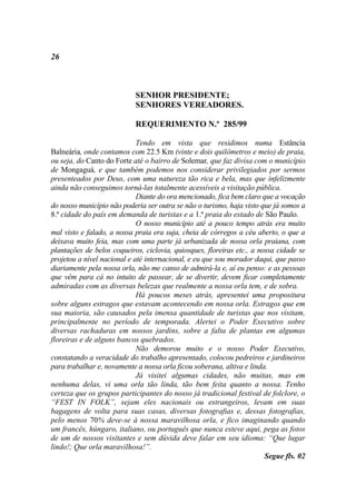 26



                            SENHOR PRESIDENTE;
                            SENHORES VEREADORES.

                            REQUERIMENTO N.º 285/99

                             Tendo em vista que residimos numa Estância
Balneária, onde contamos com 22.5 Km (vinte e dois quilômetros e meio) de praia,
ou seja, do Canto do Forte até o bairro de Solemar, que faz divisa com o município
de Mongaguá, e que também podemos nos considerar privilegiados por sermos
presenteados por Deus, com uma natureza tão rica e bela, mas que infelizmente
ainda não conseguimos torná-las totalmente acessíveis a visitação pública.
                             Diante do ora mencionado, fica bem claro que a vocação
do nosso município não poderia ser outra se não o turismo, haja visto que já somos a
8.ª cidade do país em demanda de turistas e a 1.ª praia do estado de São Paulo.
                             O nosso município até a pouco tempo atrás era muito
mal visto e falado, a nossa praia era suja, cheia de córregos a céu aberto, o que a
deixava muito feia, mas com uma parte já urbanizada de nossa orla praiana, com
plantações de belos coqueiros, ciclovia, quiosques, floreiras etc., a nossa cidade se
projetou a nível nacional e até internacional, e eu que sou morador daqui, que passo
diariamente pela nossa orla, não me canso de admirá-la e, aí eu penso: e as pessoas
que vêm para cá no intuito de passear, de se divertir, devem ficar completamente
admiradas com as diversas belezas que realmente a nossa orla tem, e de sobra.
                             Há poucos meses atrás, apresentei uma propositura
sobre alguns estragos que estavam acontecendo em nossa orla. Estragos que em
sua maioria, são causados pela imensa quantidade de turistas que nos visitam,
principalmente no período de temporada. Alertei o Poder Executivo sobre
diversas rachaduras em nossos jardins, sobre a falta de plantas em algumas
floreiras e de alguns bancos quebrados.
                             Não demorou muito e o nosso Poder Executivo,
constatando a veracidade do trabalho apresentado, colocou pedreiros e jardineiros
para trabalhar e, novamente a nossa orla ficou soberana, altiva e linda.
                             Já visitei algumas cidades, não muitas, mas em
nenhuma delas, vi uma orla tão linda, tão bem feita quanto a nossa. Tenho
certeza que os grupos participantes do nosso já tradicional festival de folclore, o
“FEST IN FOLK”, sejam eles nacionais ou estrangeiros, levam em suas
bagagens de volta para suas casas, diversas fotografias e, dessas fotografias,
pelo menos 70% deve-se à nossa maravilhosa orla, e fico imaginando quando
um francês, húngaro, italiano, ou português que nunca esteve aqui, pega as fotos
de um de nossos visitantes e sem dúvida deve falar em seu idioma: “Que lugar
lindo!; Que orla maravilhosa!”.
                                                                        Segue fls. 02
 