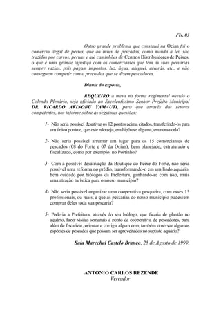 Fls. 03

                           Outro grande problema que constatei na Ocian foi o
comércio ilegal de peixes, que ao invés de pescados, como manda a lei, são
trazidos por carros, peruas e até caminhões de Centros Distribuidores de Peixes,
o que é uma grande injustiça com os comerciantes que têm as suas peixarias
sempre vazias, pois pagam impostos, luz, água, aluguel, alvarás, etc., e não
conseguem competir com o preço dos que se dizem pescadores.

                           Diante do exposto,

                          REQUEIRO a mesa na forma regimental ouvido o
Colendo Plenário, seja oficiado ao Excelentíssimo Senhor Prefeito Municipal
DR. RICARDO AKINOBU YAMAUTI, para que através dos setores
competentes, nos informe sobre as seguintes questões:

      1- Não seria possível desativar os 02 pontos acima citados, transferindo-os para
         um único ponto e, que este não seja, em hipótese alguma, em nossa orla?

      2- Não seria possível arrumar um lugar para os 15 comerciantes de
         pescados (08 do Forte e 07 da Ocian), bem planejado, estruturado e
         fiscalizado, como por exemplo, no Portinho?

      3- Com a possível desativação da Boutique do Peixe do Forte, não seria
         possível uma reforma no prédio, transformando-o em um lindo aquário,
         bem cuidado por biólogos da Prefeitura, ganhando-se com isso, mais
         uma atração turística para o nosso município?

      4- Não seria possível organizar uma cooperativa pesqueira, com esses 15
         profissionais, ou mais, e que as peixarias do nosso município pudessem
         comprar deles toda sua pescaria?

      5- Poderia a Prefeitura, através do seu biólogo, que ficaria de plantão no
         aquário, fazer visitas semanais a ponto da cooperativa de pescadores, para
         além de fiscalizar, orientar e corrigir algum erro, também observar algumas
         espécies de pescados que possam ser aproveitados no suposto aquário?

                      Sala Marechal Castelo Branco, 25 de Agosto de 1999.




                           ANTONIO CARLOS REZENDE
                                   Vereador
 