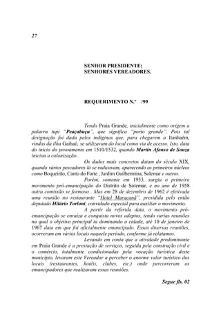 27




                         SENHOR PRESIDENTE;
                         SENHORES VEREADORES.




                         REQUERIMENTO N.º /99



                         Tendo Praia Grande, inicialmente como origem a
palavra tupi “Peaçabuçu”, que significa “porto grande”. Pois tal
designação foi dada pelos indiginas que, para chegarem a Itanhaém,
vindos da ilha Gaihaó, se utilizavam do local como via de acesso. Isto, data
do inicio do povoamento em 1510/1532, quando Martin Afonso de Souza
iniciou a colonização .
                         Os dados mais concretos datam do século XIX,
quando vários pescadores lá se radicavam, aparecendo os primeiros núcleos
como Boqueirão, Canto do Forte , Jardim Guilhermina, Solemar e outros.
                         Porém, somente em 1953, surgiu o primeiro
movimento pró-emancipação do Distrito de Solemar, e no ano de 1958
outra comissão se formava . Mas em 28 de dezembro de 1962 é efetivada
uma reunião no restaurante “Hotel Maracanã”, presidida pelo então
deputado Hilário Torloni, convidado especial para auxiliar o movimento.
                         A partir da referida data, o movimento pró-
emancipação se enraíza e conquista novos adeptos, tendo varias reuniões
na qual o objetivo principal ia dominando a cidade, até 10 de janeiro de
1967 data em que foi oficialmente emancipado. Essas diversas reuniões,
ocorreram em vários locais naquele período, conforme já relatamos.
                         Levando em conta que a atividade predominante
em Praia Grande é a prestação de serviços, seguida pela construção civil e
o comércio, totalmente condicionadas pela vocação turística deste
município, levaram este Vereador a perceber o enorme valor turístico dos
locais (restaurantes, hotéis, clubes, etc.) onde percorreram os
emancipadores que realizavam essas reuniões.

                                                              Segue fls. 02
 