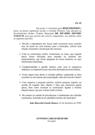 Fls. 02

                       Isto posto, é o bastante para REQUERERMOS a
mesa, na forma regimental ouvido o Colendo Plenário, seja oficiado ao
Excelentíssimo Senhor Prefeito Municipal DR. RICARDO AKINOBU
YAMAUTI, para que através dos setores competentes, nos informe sobre
as seguintes questões:

     1- Devido a importância dos locais onde ocorreram essas reuniões
       tem, do ponto de vista turístico para o município, solicito uma
       relação constando a localização dos mesmos;

     2- Citar as construções, hotéis, restaurantes ou casas, que naquela
       época foram utilizadas para moradia ou reuniões dos
       emancipadores, que foram apagadas de nossa memória, ou seja,
       infelizmente demolidas;

     3- Complementando a questão anterior, citar, com os respectivos
       endereços, os responsáveis por esta triste destruição de nossa história;

     4- Existe algum local aberto à visitação pública, explorando os fatos
       ocorridos no movimento pró-emancipação, além da Casa da Cultura?

     5- Caso negativa a pergunta anterior, solicito pesquisa urgente, no
       sentido de resgatar mais objetos e fatos que marcaram aquela
       época, bem como restaurar as construções ligadas a história
       daquela época, que por ventura ainda existam.

     6- Há estudos no sentido de providenciar o tombamento das referidas
       construções, incluindo-as no calendário turístico do município?

                 Sala Marechal Castelo Branco, 01 de Setembro de 1999.




                         ANTONIO CARLOS REZENDE
                                 Vereador
 