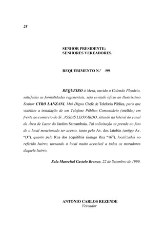 28




                         SENHOR PRESIDENTE;
                         SENHORES VEREADORES.



                         REQUERIMENTO N.º /99




                         REQUEIRO à Mesa, ouvido o Colendo Plenário,
satisfeitas as formalidades regimentais, seja enviado ofício ao Ilustríssimo
Senhor CYRO LANZANI, Mui Digno Chefe de Telefonia Pública, para que
viabilize a instalação de um Telefone Público Comunitário (orelhão) em
frente ao comércio do Sr. JOSIAS LEONARDO, situado na lateral do canal
da Área de Lazer do Jardim Samambaia. Tal solicitação se prende ao fato
de o local mencionado ter acesso, tanto pela Av. dos Jatobás (antiga Av.
“D”), quanto pela Rua dos Jequitibás (antiga Rua “16”), localizadas no
referido bairro, tornando o local muito acessível a todos os moradores
daquele bairro.

                  Sala Marechal Castelo Branco, 22 de Setembro de 1999.




                         ANTONIO CARLOS REZENDE
                                 Vereador
 