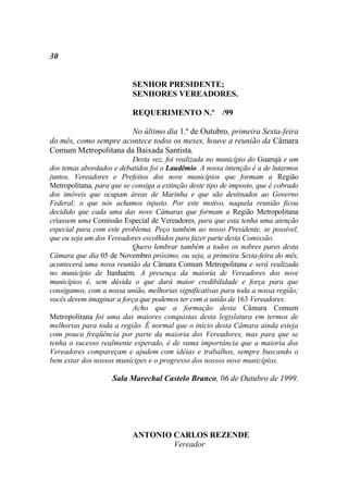 30


                           SENHOR PRESIDENTE;
                           SENHORES VEREADORES.

                           REQUERIMENTO N.º /99

                       No último dia 1.º de Outubro, primeira Sexta-feira
do mês, como sempre acontece todos os meses, houve a reunião da Câmara
Comum Metropolitana da Baixada Santista.
                           Desta vez, foi realizada no município do Guarujá e um
dos temas abordados e debatidos foi o Laudêmio. A nossa intenção é a de lutarmos
juntos, Vereadores e Prefeitos dos nove municípios que formam a Região
Metropolitana, para que se consiga a extinção deste tipo de imposto, que é cobrado
dos imóveis que ocupam áreas de Marinha e que são destinados ao Governo
Federal; o que nós achamos injusto. Por este motivo, naquela reunião ficou
decidido que cada uma das nove Câmaras que formam a Região Metropolitana
criassem uma Comissão Especial de Vereadores, para que esta tenha uma atenção
especial para com este problema. Peço também ao nosso Presidente, se possível,
que eu seja um dos Vereadores escolhidos para fazer parte desta Comissão.
                           Quero lembrar também a todos os nobres pares desta
Câmara que dia 05 de Novembro próximo, ou seja, a primeira Sexta-feira do mês,
acontecerá uma nova reunião da Câmara Comum Metropolitana e será realizada
no município de Itanhaém. A presença da maioria de Vereadores dos nove
municípios é, sem dúvida o que dará maior credibilidade e força para que
consigamos, com a nossa união, melhorias significativas para toda a nossa região;
vocês devem imaginar a força que podemos ter com a união de 163 Vereadores.
                           Acho que a formação desta Câmara Comum
Metropolitana foi uma das maiores conquistas desta legislatura em termos de
melhorias para toda a região. É normal que o início desta Câmara ainda esteja
com pouca freqüência por parte da maioria dos Vereadores, mas para que se
tenha o sucesso realmente esperado, é de suma importância que a maioria dos
Vereadores compareçam e ajudem com idéias e trabalhos, sempre buscando o
bem estar dos nossos munícipes e o progresso dos nossos nove municípios.

                    Sala Marechal Castelo Branco, 06 de Outubro de 1999.




                           ANTONIO CARLOS REZENDE
                                   Vereador
 