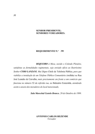 31




                         SENHOR PRESIDENTE;
                         SENHORES VEREADORES.




                         REQUERIMENTO N.º /99




                         REQUEIRO à Mesa, ouvido o Colendo Plenário,
satisfeitas as formalidades regimentais, seja enviado ofício ao Ilustríssimo
Senhor CYRO LANZANI, Mui Digno Chefe de Telefonia Pública, para que
viabilize a instalação de um Telefone Público Comunitário (orelhão) na Rua
José Leandro de Carvalho, mais precisamente em frente a um comércio que
funciona no número 52 da referida rua, no Balneário Esmeralda, atendendo
assim o anseio dos moradores do local mencionado.

                   Sala Marechal Castelo Branco, 20 de Outubro de 1999.




                         ANTONIO CARLOS REZENDE
                                 Vereador
 
