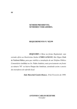 04




                         SENHOR PRESIDENTE;
                         SENHORES VEREADORES.




                         REQUERIMENTO N.º 022/99




                         REQUEIRO à Mesa na forma Regimental, seja
enviado ofício ao Ilustríssimo Senhor CYRO LANZANI, Mui Digno Chefe
de Telefonia Pública, para que viabilize a instalação de um Telefone Público
Comunitário (orelhão) na Av. Pedro Américo, mais precisamente em frente
ao número 747 no bairro Parque das Américas, atendendo assim o anseio
dos moradores do referido local.

                 Sala Marechal Castelo Branco, 10 de Fevereiro de 1999.




                         ANTONIO CARLOS REZENDE
                                 Vereador
 
