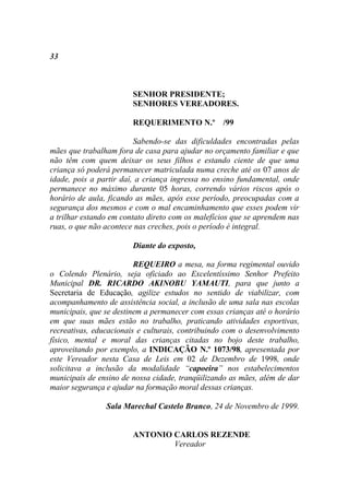 33



                        SENHOR PRESIDENTE;
                        SENHORES VEREADORES.

                        REQUERIMENTO N.º /99

                         Sabendo-se das dificuldades encontradas pelas
mães que trabalham fora de casa para ajudar no orçamento familiar e que
não têm com quem deixar os seus filhos e estando ciente de que uma
criança só poderá permanecer matriculada numa creche até os 07 anos de
idade, pois a partir daí, a criança ingressa no ensino fundamental, onde
permanece no máximo durante 05 horas, correndo vários riscos após o
horário de aula, ficando as mães, após esse período, preocupadas com a
segurança dos mesmos e com o mal encaminhamento que esses podem vir
a trilhar estando em contato direto com os malefícios que se aprendem nas
ruas, o que não acontece nas creches, pois o período é integral.

                        Diante do exposto,

                         REQUEIRO a mesa, na forma regimental ouvido
o Colendo Plenário, seja oficiado ao Excelentíssimo Senhor Prefeito
Municipal DR. RICARDO AKINOBU YAMAUTI, para que junto a
Secretaria de Educação, agilize estudos no sentido de viabilizar, com
acompanhamento de assistência social, a inclusão de uma sala nas escolas
municipais, que se destinem a permanecer com essas crianças até o horário
em que suas mães estão no trabalho, praticando atividades esportivas,
recreativas, educacionais e culturais, contribuindo com o desenvolvimento
físico, mental e moral das crianças citadas no bojo deste trabalho,
aproveitando por exemplo, a INDICAÇÃO N.º 1073/98, apresentada por
este Vereador nesta Casa de Leis em 02 de Dezembro de 1998, onde
solicitava a inclusão da modalidade “capoeira” nos estabelecimentos
municipais de ensino de nossa cidade, tranqüilizando as mães, além de dar
maior segurança e ajudar na formação moral dessas crianças.

                Sala Marechal Castelo Branco, 24 de Novembro de 1999.


                        ANTONIO CARLOS REZENDE
                                Vereador
 