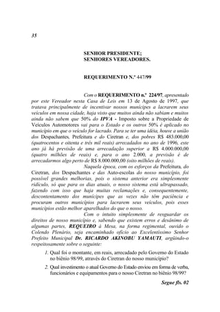 35


                         SENHOR PRESIDENTE;
                         SENHORES VEREADORES.


                         REQUERIMENTO N.º 447/99


                         Com o REQUERIMENTO n.º 224/97, apresentado
por este Vereador nesta Casa de Leis em 13 de Agosto de 1997, que
tratava principalmente de incentivar nossos munícipes a lacrarem seus
veículos em nossa cidade, haja visto que muitos ainda não sabiam e muitos
ainda não sabem que 50% do IPVA - Imposto sobre a Propriedade de
Veículos Automotores vai para o Estado e os outros 50% é aplicado no
município em que o veículo for lacrado. Para se ter uma idéia, houve a união
dos Despachantes, Prefeitura e do Ciretran e, dos pobres R$ 483.000,00
(quatrocentos e oitenta e três mil reais) arrecadados no ano de 1996, este
ano já há previsão de uma arrecadação superior a R$ 4.000.000,00
(quatro milhões de reais) e, para o ano 2.000, a previsão é de
arrecadarmos algo perto de R$ 8.000.000,00 (oito milhões de reais).
                         Naquela época, com os esforços da Prefeitura, do
Ciretran, dos Despachantes e das Auto-escolas do nosso município, foi
possível grandes melhorias, pois o sistema anterior era simplesmente
ridículo, só que para os dias atuais, o nosso sistema está ultrapassado,
fazendo com isso que haja muitas reclamações e, consequentemente,
descontentamento dos munícipes que as vezes não têm paciência e
procuram outros municípios para lacrarem seus veículos, pois esses
municípios estão melhor aparelhados do que o nosso.
                         Com o intuito simplesmente de resguardar os
direitos de nosso município e, sabendo que existem erros e desânimo de
algumas partes, REQUEIRO à Mesa, na forma regimental, ouvido o
Colendo Plenário, seja encaminhado ofício ao Excelentíssimo Senhor
Prefeito Municipal Dr. RICARDO AKINOBU YAMAUTI, argüindo-o
respeitosamente sobre o seguinte:
      1. Qual foi o montante, em reais, arrecadado pelo Governo do Estado
         no biênio 98/99, através do Ciretran do nosso município?
      2. Qual investimento o atual Governo do Estado enviou em forma de verba,
         funcionários e equipamentos para o nosso Ciretran no biênio 98/99?
                                                                Segue fls. 02
 