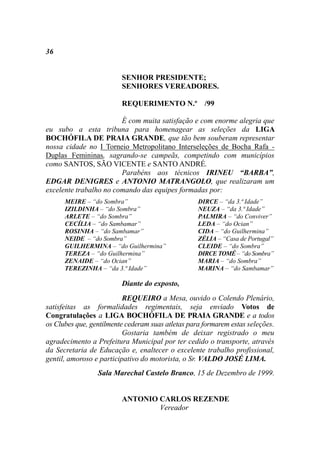 36


                         SENHOR PRESIDENTE;
                         SENHORES VEREADORES.

                         REQUERIMENTO N.º /99

                        É com muita satisfação e com enorme alegria que
eu subo a esta tribuna para homenagear as seleções da LIGA
BOCHÓFILA DE PRAIA GRANDE, que tão bem souberam representar
nossa cidade no I Torneio Metropolitano Interseleções de Bocha Rafa -
Duplas Femininas, sagrando-se campeãs, competindo com municípios
como SANTOS, SÃO VICENTE e SANTO ANDRÉ.
                        Parabéns aos técnicos IRINEU “BARBA”,
EDGAR DENIGRES e ANTONIO MATRANGOLO, que realizaram um
excelente trabalho no comando das equipes formadas por:
      MEIRE – “do Sombra”                          DIRCE – “da 3.ª Idade”
      IZILDINHA – “do Sombra”                      NEUZA – “da 3.ª Idade”
      ARLETE – “do Sombra”                         PALMIRA – “do Conviver”
      CECÍLIA – “do Sambamar”                      LEDA – “do Ocian”
      ROSINHA – “do Sambamar”                      CIDA – “do Guilhermina”
      NEIDE – “do Sombra”                          ZÉLIA – “Casa de Portugal”
      GUILHERMINA – “do Guilhermina”               CLEIDE – “do Sombra”
      TEREZA – “do Guilhermina”                    DIRCE TOMÉ – “do Sombra”
      ZENAIDE – “do Ocian”                         MARIA – “do Sombra”
      TEREZINHA – “da 3.ª Idade”                   MARINA – “do Sambamar”

                         Diante do exposto,
                          REQUEIRO a Mesa, ouvido o Colendo Plenário,
satisfeitas as formalidades regimentais, seja enviado Votos de
Congratulações a LIGA BOCHÓFILA DE PRAIA GRANDE e a todos
os Clubes que, gentilmente cederam suas atletas para formarem estas seleções.
                          Gostaria também de deixar registrado o meu
agradecimento a Prefeitura Municipal por ter cedido o transporte, através
da Secretaria de Educação e, enaltecer o excelente trabalho profissional,
gentil, amoroso e participativo do motorista, o Sr. VALDO JOSÉ LIMA.
                 Sala Marechal Castelo Branco, 15 de Dezembro de 1999.


                         ANTONIO CARLOS REZENDE
                                 Vereador
 