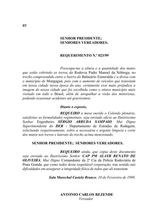 05


                         SENHOR PRESIDENTE;
                         SENHORES VEREADORES.


                         REQUERIMENTO N.º 023/99


                       Preocupa-me a altura e a quantidade dos matos
que estão cobrindo os trevos da Rodovia Padre Manoel da Nóbrega, no
trecho compreendido entre o bairro do Balneário Esmeralda e a divisa com
o município de Mongaguá, pois com o aumento de veículos que transitam
em nossa cidade nessa época do ano, certamente esse mato prejudica a
imagem de nossa cidade que foi escolhida como o oitavo município mais
visitado em todo o Brasil, além de atrapalhar a visão dos motoristas,
podendo ocasionar acidentes até gravíssimos.

                         Diante o exposto,
                         REQUEIRO a mesa ouvido o Colendo plenário,
satisfeitas as formalidades regimentais, seja enviado ofício ao Ilustríssimo
Senhor Engenheiro SÉRGIO ARRUDA SAMPAIO, Mui Digno
Superintendente do DER - Departamento de Estradas de Rodagem,
solicitando respeitosamente, sobre a necessária e urgente limpeza e corte
dos matos nos trevos e laterais do trecho acima mencionado.

      SENHOR PRESIDENTE; SENHORES VEREADORES.

                         REQUEIRO ainda, que cópia deste documento
seja enviada ao Ilustríssimo Senhor CAP PM ALAYR RENATO DE
OLIVEIRA, Mui Digno Comandante da 2ª Cia da Polícia Rodoviária de
Praia Grande, que como todos desta respeitável corporação, tem sentido tais
dificuldades em assegurar a integridade física de todos que ali transitam.

                 Sala Marechal Castelo Branco, 10 de Fevereiro de 1999.



                         ANTONIO CARLOS REZENDE
                                 Vereador
 