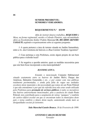 06

                        SENHOR PRESIDENTE;
                        SENHORES VEREADORES.


                        REQUERIMENTO N.º 033/99

                          Afim de instruir futuros trabalhos, REQUEIRO à
Mesa, na forma regimental, ouvido o Colendo Plenário, seja encaminhado
ofício ao Excelentíssimo Senhor Prefeito Municipal Dr. RICARDO AKINOBU
YAMAUTI, argüindo-o respeitosamente sobre as seguintes perguntas:

       1- A quem pertence a área de terreno situada no Jardim Samambaia,
entre a Av. dos Corretores de Imóveis e a Rua Corretor Teodósio Agostinis?

      2- Caso pertença a esta Prefeitura, existe algum projeto de um bem
público para o referido local?

      3- Se negativa a questão anterior, quais as medidas necessárias para
que este bem fosse incorporado a esta municipalidade?

                           JUSTIFICATIVA

                          Estando o mencionado Conjunto Habitacional
situado exatamente entre os bairros do Jardim Melvi, Parque das
Américas, Balneário Esmeralda e etc., e por contar com vias públicas
totalmente pavimentadas, e ainda pela falta de vagas nas unidades
escolares deste município e da necessidade que temos de um Posto Policial
é que não entendemos o por quê da referida área não estar sendo utilizada
pela Prefeitura para prestação de serviços públicos à todos os moradores
dos bairros anteriormente mencionados, pois a ausência do citado Posto
Policial, tem contribuído para o surgimento de várias “gangues” e também
do caótico déficit escolar em que se encontram todos os municípios deste
país e torna sombrio o futuro desta nação, aumentando ainda mais as
desigualdades sociais já existentes.

                 Sala Marechal Castelo Branco, 18 de Fevereiro de 1999.


                        ANTONIO CARLOS REZENDE
                                Vereador
 