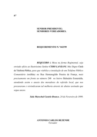 07




                         SENHOR PRESIDENTE;
                         SENHORES VEREADORES.




                         REQUERIMENTO N.º 043/99




                         REQUEIRO à Mesa na forma Regimental, seja
enviado ofício ao Ilustríssimo Senhor CYRO LANZANI, Mui Digno Chefe
de Telefonia Pública, para que viabilize a instalação de um Telefone Público
Comunitário (orelhão) na Rua Hemenegildo Pereira de França, mais
precisamente em frente ao número 248 no bairro Balneário Esmeralda,
atendendo assim o anseio dos moradores do referido local, que nos
procuraram e reivindicaram tal melhoria através de abaixo assinado que
segue anexo.

                 Sala Marechal Castelo Branco, 24 de Fevereiro de 1999.




                         ANTONIO CARLOS REZENDE
                                 Vereador
 