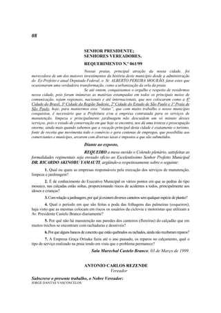 08

                                   SENHOR PRESIDENTE;
                                   SENHORES VEREADORES.
                                   REQUERIMENTO N.º 061/99
                                 Nossas praias, principal atração da nossa cidade, foi
merecedora de um dos maiores investimentos da história deste município desde a administração
do Ex-Prefeito e atual Deputado Federal, o Sr. ALBERTO PEREIRA MOURÃO, fatos estes que
ocasionaram uma verdadeira transformação, como a urbanização da orla da praia.
                                 Se até ontem, conquistamos o orgulho e respeito de residirmos
nessa cidade, pois foram inúmeras as matérias estampadas em todos os principais meios de
comunicação, sejam regionais, nacionais e até internacionais, que nos colocaram como a 8ª
Cidade do Brasil, 3ª Cidade da Região Sudeste, 2ª Cidade do Estado de São Paulo e 1ª Praia de
São Paulo, hoje, para mantermos esse “status”, que com muito trabalho o nosso município
conquistou, é necessário que a Prefeitura e/ou a empresa contratada para os serviços de
manutenção, limpeza e principalmente jardinagem não descuidem um só minuto desses
serviços, pois o estado de conservação em que hoje se encontra, nos dá uma tristeza e preocupação
enorme, ainda mais quando sabemos que a vocação principal desta cidade é exatamente o turismo,
fonte de receita que movimenta todo o comércio e gera centenas de empregos, que possibilita aos
comerciantes e munícipes, arcarem com diversas taxas e impostos a que são submetidos.
                                   Diante ao exposto,
                             REQUEIRO a mesa ouvido o Colendo plenário, satisfeitas as
formalidades regimentais seja enviado ofício ao Excelentíssimo Senhor Prefeito Municipal
DR. RICARDO AKINOBU YAMAUTI, argüindo-o respeitosamente sobre o seguinte:
       1. Qual ou quais as empresas responsáveis pela execução dos serviços de manutenção,
limpeza e jardinagem?
        2. É de conhecimento do Executivo Municipal os vários pontos em que as pedras do tipo
mosaico, nas calçadas estão soltas, proporcionando riscos de acidentes a todos, principalmente aos
idosos e crianças?
        3. Com relação a jardinagem, por quê já existem diversos canteiros sem qualquer espécie de plantio?
        4. Qual o período em que são feitas a poda das folhagens das palmeiras (coqueiros),
haja visto que as mesmas colocam em riscos os usuários da ciclovia e motoristas que utilizam a
Av. Presidente Castelo Branco diariamente?
        5. Por quê não há manutenção nas paredes dos canteiros (floreiras) do calçadão que em
muitos trechos se encontram com rachaduras e desníveis?
        6. Por que alguns bancos de concreto que estão quebrados ou rachados, ainda não receberam reparos?
         7. A Empresa Graça Orisaka fazia até o ano passado, os reparos no calçamento, qual o
tipo de serviço realizado na praia tendo em vista que o problema permanece?
                                        Sala Marechal Castelo Branco, 03 de Março de 1999.


                                   ANTONIO CARLOS REZENDE
                                            Vereador
Subscreve o presente trabalho, o Nobre Vereador:
JORGE DANTAS VASCONCELOS
 