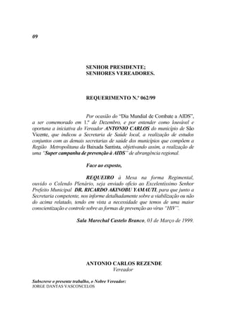 09




                           SENHOR PRESIDENTE;
                           SENHORES VEREADORES.



                           REQUERIMENTO N.º 062/99


                          Por ocasião do “Dia Mundial de Combate a AIDS”,
a ser comemorado em 1.º de Dezembro, e por entender como louvável e
oportuna a iniciativa do Vereador ANTONIO CARLOS do município de São
Vicente, que indicou a Secretaria de Saúde local, a realização de estudos
conjuntos com as demais secretarias de saúde dos municípios que compõem a
Região Metropolitana da Baixada Santista, objetivando assim, a realização de
uma “Super campanha de prevenção à AIDS” de abrangência regional.

                           Face ao exposto,

                           REQUEIRO à Mesa na forma Regimental,
ouvido o Colendo Plenário, seja enviado ofício ao Excelentíssimo Senhor
Prefeito Municipal DR. RICARDO AKINOBU YAMAUTI, para que junto a
Secretaria competente, nos informe detalhadamente sobre a viabilização ou não
do acima relatado, tendo em vista a necessidade que temos de uma maior
conscientização e controle sobre as formas de prevenção ao vírus “HIV”.

                      Sala Marechal Castelo Branco, 03 de Março de 1999.




                           ANTONIO CARLOS REZENDE
                                   Vereador

Subscreve o presente trabalho, o Nobre Vereador:
JORGE DANTAS VASCONCELOS
 