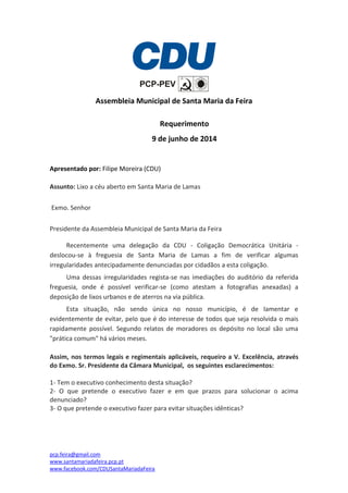 pcp.feira@gmail.com
www.santamariadafeira.pcp.pt
www.facebook.com/CDUSantaMariadaFeira
Assembleia Municipal de Santa Maria da Feira
Requerimento
9 de junho de 2014
Apresentado por: Filipe Moreira (CDU)
Assunto: Lixo a céu aberto em Santa Maria de Lamas
Exmo. Senhor
Presidente da Assembleia Municipal de Santa Maria da Feira
Recentemente uma delegação da CDU - Coligação Democrática Unitária -
deslocou-se à freguesia de Santa Maria de Lamas a fim de verificar algumas
irregularidades antecipadamente denunciadas por cidadãos a esta coligação.
Uma dessas irregularidades regista-se nas imediações do auditório da referida
freguesia, onde é possível verificar-se (como atestam a fotografias anexadas) a
deposição de lixos urbanos e de aterros na via pública.
Esta situação, não sendo única no nosso município, é de lamentar e
evidentemente de evitar, pelo que é do interesse de todos que seja resolvida o mais
rapidamente possível. Segundo relatos de moradores os depósito no local são uma
"prática comum" há vários meses.
Assim, nos termos legais e regimentais aplicáveis, requeiro a V. Excelência, através
do Exmo. Sr. Presidente da Câmara Municipal, os seguintes esclarecimentos:
1- Tem o executivo conhecimento desta situação?
2- O que pretende o executivo fazer e em que prazos para solucionar o acima
denunciado?
3- O que pretende o executivo fazer para evitar situações idênticas?
 