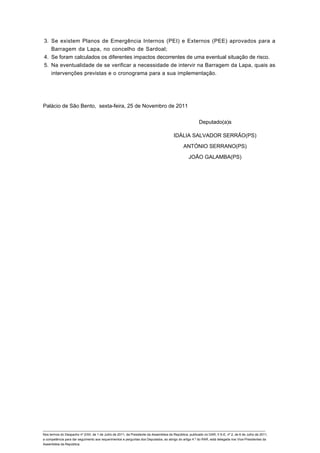 3. Se existem Planos de Emergência Internos (PEI) e Externos (PEE) aprovados para a
   Barragem da Lapa, no concelho de Sardoal;
4. Se foram calculados os diferentes impactos decorrentes de uma eventual situação de risco.
5. Na eventualidade de se verificar a necessidade de intervir na Barragem da Lapa, quais as
   intervenções previstas e o cronograma para a sua implementação.




Palácio de São Bento, sexta-feira, 25 de Novembro de 2011


                                                                                                         Deputado(a)s

                                                                                        IDÁLIA SALVADOR SERRÃO(PS)

                                                                                               ANTÓNIO SERRANO(PS)

                                                                                                  JOÃO GALAMBA(PS)




____________________________________________________________________________________________________________________________
Nos termos do Despacho nº 2/XII, de 1 de Julho de 2011, da Presidente da Assembleia da República, publicado no DAR, II S-E, nº 2, de 6 de Julho de 2011,
a competência para dar seguimento aos requerimentos e perguntas dos Deputados, ao abrigo do artigo 4.º do RAR, está delegada nos Vice-Presidentes da
Assembleia da República.
 