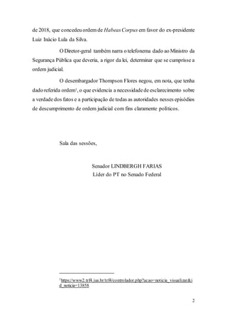 2
de 2018, que concedeuordem de HabeasCorpus em favor do ex-presidente
Luiz Inácio Lula da Silva.
O Diretor-geral também narra o telefonema dado ao Ministro da
Segurança Pública que deveria, a rigor da lei, determinar que se cumprisse a
ordem judicial.
O desembargador Thompson Flores negou, em nota, que tenha
dado referida ordem1, o que evidencia a necessidadede esclarecimento sobre
a verdade dos fatos e a participação de todas as autoridades nesses episódios
de descumprimento de ordem judicial com fins claramente políticos.
Sala das sessões,
Senador LINDBERGH FARIAS
Líder do PT no Senado Federal
1https://www2.trf4.jus.br/trf4/controlador.php?acao=noticia_visualizar&i
d_noticia=13858
 