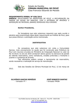 Rua Roldão Zacarias de Macedo, 89 – Bairro JK – Picuí-PB – 58187-000
CGC 12.732.038/0001.38
www.camarapicui.com.br
REQUERIMENTO VERBAL Nº 028/2012
EMENTA: SOLICITAMOS DA PREFEITURA DE PICUÍ, A RECUPERAÇÃO DA
PAREDE DO AÇUDE DO NARCISO, COM A RETIRADA DE ÁRVORES E
REPOSIÇÃO DE MATERIAL (BARRO) REMOVIDO PELA EROSÃO.
Senhor Presidente,
Os Vereadores que este subscreve requerem que após ouvido o
plenário seja encaminhado cópia deste requerimento ao Prefeito de Picuí, para
que possa efetivar a solicitação acima mencionada.
JUSTIFICATIVA
Os vereadores que este subscreve em visita a Comunidade
Narciso, mais precisamente no açude que foi construído pela Prefeitura de
Picuí com recursos oriundos do Ministério da Integração Nacional no valor de
R$ 485.000,00, no ano de 2010 constaram danos graves na estrutura da parede
do referido reservatório, como rachaduras, erosões profundas a montante e
jusante e a presença de árvores.
Tais elementos podem romper o barramento do reservatório,
sendo necessária a realização de serviço de manutenção.
Sala das Sessões da Câmara Municipal de Picuí, 12 de março de
2012.
OLIVÂNIO DANTAS REMÍGIO JOSÉ ROBERTO DANTAS
- Vereador PT - - Vereador PMDB-
Estado da Paraíba
CÂMARA MUNICIPAL DE PICUÍ
Casa Francisco Eduardo de Macedo
 