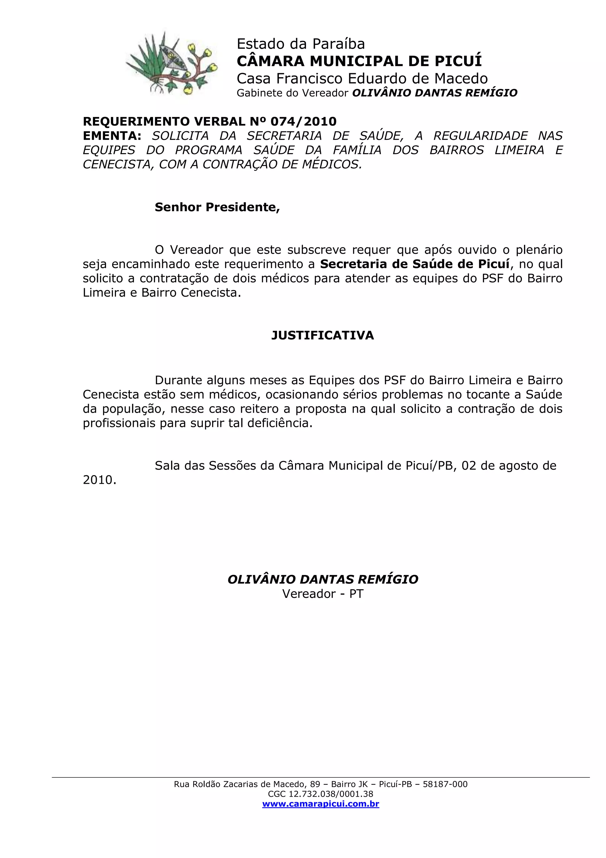 Estado da Paraíba
CÂMARA MUNICIPAL DE PICUÍ
Casa Francisco Eduardo de Macedo
Gabinete do Vereador OLIVÂNIO DANTAS REMÍGIO
Rua Roldão Zacarias de Macedo, 89 – Bairro JK – Picuí-PB – 58187-000
CGC 12.732.038/0001.38
www.camarapicui.com.br
REQUERIMENTO VERBAL Nº 074/2010
EMENTA: SOLICITA DA SECRETARIA DE SAÚDE, A REGULARIDADE NAS
EQUIPES DO PROGRAMA SAÚDE DA FAMÍLIA DOS BAIRROS LIMEIRA E
CENECISTA, COM A CONTRAÇÃO DE MÉDICOS.
Senhor Presidente,
O Vereador que este subscreve requer que após ouvido o plenário
seja encaminhado este requerimento a Secretaria de Saúde de Picuí, no qual
solicito a contratação de dois médicos para atender as equipes do PSF do Bairro
Limeira e Bairro Cenecista.
JUSTIFICATIVA
Durante alguns meses as Equipes dos PSF do Bairro Limeira e Bairro
Cenecista estão sem médicos, ocasionando sérios problemas no tocante a Saúde
da população, nesse caso reitero a proposta na qual solicito a contração de dois
profissionais para suprir tal deficiência.
Sala das Sessões da Câmara Municipal de Picuí/PB, 02 de agosto de
2010.
OLIVÂNIO DANTAS REMÍGIO
Vereador - PT