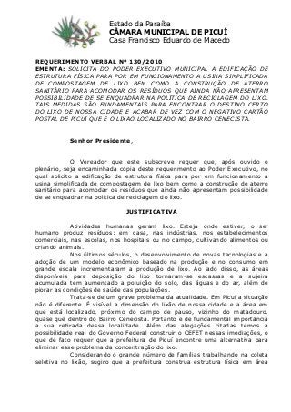 REQUERIMENTO VERBAL Nº 130/2010
EMENTA: SOLICITA DO PODER EXECUTIVO MUNICIPAL A EDIFICAÇÃO DE
ESTRUTURA FÍSICA PARA POR EM FUNCIONAMENTO A USINA SIMPLIFICADA
DE COMPOSTAGEM DE LIXO BEM COMO A CONSTRUÇÃO DE ATERRO
SANITÁRIO PARA ACOMODAR OS RESÍDUOS QUE AINDA NÃO APRESENTAM
POSSIBILIDADE DE SE ENQUADRAR NA POLÍTICA DE RECICLAGEM DO LIXO.
TAIS MEDIDAS SÃO FUNDAMENTAIS PARA ENCONTRAR O DESTINO CERTO
DO LIXO DE NOSSA CIDADE E ACABAR DE VEZ COM O NEGATIVO CARTÃO
POSTAL DE PICUÍ QUE É O LIXÃO LOCALIZADO NO BAIRRO CENECISTA.
Senhor Presidente,
O Vereador que este subscreve requer que, após ouvido o
plenário, seja encaminhada cópia deste requerimento ao Poder Executivo, no
qual solicito a edificação de estrutura física para por em funcionamento a
usina simplificada de compostagem de lixo bem como a construção de aterro
sanitário para acomodar os resíduos que ainda não apresentam possibilidade
de se enquadrar na política de reciclagem do lixo.
JUSTIFICATIVA
Atividades humanas geram lixo. Esteja onde estiver, o ser
humano produz resíduos: em casa, nas indústrias, nos estabelecimentos
comerciais, nas escolas, nos hospitais ou no campo, cultivando alimentos ou
criando animais.
Nos últimos séculos, o desenvolvimento de novas tecnologias e a
adoção de um modelo econômico baseado na produção e no consumo em
grande escala incrementaram a produção de lixo. Ao lado disso, as áreas
disponíveis para deposição do lixo tornaram-se escassas e a sujeira
acumulada tem aumentado a poluição do solo, das águas e do ar, além de
piorar as condições de saúde das populações.
Trata-se de um grave problema da atualidade. Em Picuí a situação
não é diferente. É visível a dimensão do lixão de nossa cidade e a área em
que está localizado, próximo do campo de pauso, vizinho do matadouro,
quase que dentro do Bairro Cenecista. Portanto é de fundamental importância
a sua retirada dessa localidade. Além das alegações citadas temos a
possibilidade real do Governo Federal construir o CEFET nessas imediações, o
que de fato requer que a prefeitura de Picuí encontre uma alternativa para
eliminar esse problema da concentração do lixo.
Considerando o grande número de famílias trabalhando na coleta
seletiva no lixão, sugiro que a prefeitura construa estrutura física em área
Estado da Paraíba
CÂMARA MUNICIPAL DE PICUÍ
Casa Francisco Eduardo de Macedo
 