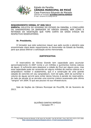 _________________________________________________________________________________________
Rua Roldão Zacarias de Macedo, nº 89, bairro JK, Picuí/PB – Cep 58.187-000 - Fone: (83) 3371-2223 e 3371-2606
Blog: camaramunicipalpicui.blogspot.com.br / E-mail camarapicui@gmail.com
______________________________________________________________
REQUERIMENTO VERBAL Nº 008/2013
EMENTA: SOLICITA DO GOVERNO DO ESTADO DA PARAÍBA, A CONCLUSÃO
DO SANGRADOURO DA BARRAGEM DE VÁRZEA GRANDE, BEM COMO A
RETIRADA DA VEGETAÇÃO QUE TOMA CONTA DA SAÍDA D’ÁGUA DO
RESPECTIVO RESERVATÓRIO.
Sr. Presidente,
O Vereador que este subscreve requer que após ouvido o plenário seja
encaminhada cópia deste requerimento ao Governador do Estado da Paraíba,
para que possa efetivar a solicitação acima mencionada.
JUSTIFICATIVA
O reservatório de Várzea Grande tem capacidade para acumular
aproximadamente 21.500³ (vinte e um milhões e quinhentos metros cúbicos
de água). O suficiente para abastecer a cidade de Picuí por alguns anos, mas
essa capacidade pode ser acrescida em alguns milhões de metros cúbicos se o
sangradouro receber o acabamento, que é a construção de uma grande
calçada de concreto em seu sangradouro. Com tal ação, além de aumentar o
volume de águas servirá para evitar danos futuros à parede do reservatório.
Ao lado da parede já se percebe uma enorme cratera ocasionada pela última
“sangria” em 2004. O que aos poucos irá sua infraestrutura.
Sala de Seções da Câmara Municipal de Picuí/PB, 04 de fevereiro de
2013.
OLIVÂNIO DANTAS REMÍGIO
- Vereador PT –
Estado da Paraíba
CÂMARA MUNICIPAL DE PICUÍ
Casa Francisco Eduardo de Macedo
Gabinete do Vereador OLIVÂNIO DANTAS REMÍGIO
E-mail: olivanio13131@ig.com.br
 