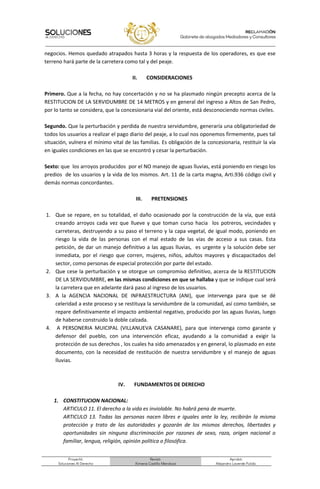 Proyectó:
Soluciones Al Derecho
Revisó:
Ximena Castillo Mendoza
Aprobó:
Alejandro Laverde Pulido.
negocios. Hemos quedado atrapados hasta 3 horas y la respuesta de los operadores, es que ese
terreno hará parte de la carretera como tal y del peaje.
II. CONSIDERACIONES
Primero. Que a la fecha, no hay concertación y no se ha plasmado ningún precepto acerca de la
RESTITUCION DE LA SERVIDUMBRE DE 14 METROS y en general del ingreso a Altos de San Pedro,
por lo tanto se considera, que la concesionaria vial del oriente, está desconociendo normas civiles.
Segundo. Que la perturbación y perdida de nuestra servidumbre, generaría una obligatoriedad de
todos los usuarios a realizar el pago diario del peaje, a lo cual nos oponemos firmemente, pues tal
situación, vulnera el mínimo vital de las familias. Es obligación de la concesionaria, restituir la vía
en iguales condiciones en las que se encontró y cesar la perturbación.
Sexto: que los arroyos producidos por el NO manejo de aguas lluvias, está poniendo en riesgo los
predios de los usuarios y la vida de los mismos. Art. 11 de la carta magna, Arti.936 código civil y
demás normas concordantes.
III. PRETENSIONES
1. Que se repare, en su totalidad, el daño ocasionado por la construcción de la vía, que está
creando arroyos cada vez que llueve y que toman curso hacia los potreros, vecindades y
carreteras, destruyendo a su paso el terreno y la capa vegetal, de igual modo, poniendo en
riesgo la vida de las personas con el mal estado de las vías de acceso a sus casas. Esta
petición, de dar un manejo definitivo a las aguas lluvias, es urgente y la solución debe ser
inmediata, por el riesgo que corren, mujeres, niños, adultos mayores y discapacitados del
sector, como personas de especial protección por parte del estado.
2. Que cese la perturbación y se otorgue un compromiso definitivo, acerca de la RESTITUCION
DE LA SERVIDUMBRE, en las mismas condiciones en que se hallaba y que se indique cual será
la carretera que en adelante dará paso al ingreso de los usuarios.
3. A la AGENCIA NACIONAL DE INFRAESTRUCTURA (ANI), que intervenga para que se dé
celeridad a este proceso y se restituya la servidumbre de la comunidad, así como también, se
repare definitivamente el impacto ambiental negativo, producido por las aguas lluvias, luego
de haberse construido la doble calzada.
4. A PERSONERIA MUICIPAL (VILLANUEVA CASANARE), para que intervenga como garante y
defensor del pueblo, con una intervención eficaz, ayudando a la comunidad a exigir la
protección de sus derechos , los cuales ha sido amenazados y en general, lo plasmado en este
documento, con la necesidad de restitución de nuestra servidumbre y el manejo de aguas
lluvias.
IV. FUNDAMENTOS DE DERECHO
1. CONSTITUCION NACIONAL:
ARTICULO 11. El derecho a la vida es inviolable. No habrá pena de muerte.
ARTICULO 13. Todas las personas nacen libres e iguales ante la ley, recibirán la misma
protección y trato de las autoridades y gozarán de los mismos derechos, libertades y
oportunidades sin ninguna discriminación por razones de sexo, raza, origen nacional o
familiar, lengua, religión, opinión política o filosófica.
 