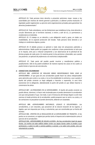 Proyectó:
Soluciones Al Derecho
Revisó:
Ximena Castillo Mendoza
Aprobó:
Alejandro Laverde Pulido.
ARTICULO 23, Toda persona tiene derecho a presentar peticiones respe- tuosas a las
autoridades por motivos de interés general o particular y a obtener pronta resolución. El
legislador podrá reglamentar su ejercicio ante organizaciones privadas para garantizar los
derechos fundamentales”.
ARTICULO 24. Todo colombiano, con las limitaciones que establezca la ley, tiene derecho a
circular libremente por el territorio nacional, a entrar y salir de él, y a permanecer y
residenciarse en Colombia.
ARTICULO 25. El trabajo es un derecho y una obligación social y goza, en todas sus
modalidades, de la especial protección del Estado. Toda persona tiene derecho a un
trabajo en condiciones dignas y justas.
ARTICULO 29. El debido proceso se aplicará a toda clase de actuaciones judiciales y
administrativas. Nadie podrá ser juzgado sino conforme a leyes preexistentes al acto que
se le imputa, ante juez o tribunal competente y con observancia de la plenitud de las
formas propias de cada juicio. En materia penal, la ley permisiva o favorable, aun cuando
sea posterior, se aplicará de preferencia a la restrictiva o desfavorable.
ARTICULO 37. Toda parte del pueblo puede reunirse y manifestarse pública y
pacíficamente. Sólo la ley podrá establecer de manera expresa los casos en los cuales se
podrá limitar el ejercicio de este derecho.
2. CODIGO CIVIL COLOMBIANO
ARTICULO 886. <DERECHO DE REALIZAR OBRAS INDISPENSABLES PARA USAR LA
SERVIDUMBRE>. El que goza de una servidumbre puede hacer las obras indispensables
para ejercerla; pero serán a su costa, si no se ha establecido lo contrario; y aun cuando el
dueño del predio sirviente se haya obligado a hacerlas o repararlas, le será lícito
exonerarse de la obligación, abandonando la parte del predio en que deban hacerse o
conservarse las obras.
ARTICULO 887. <ALTERACIONES EN LA SERVIDUMBRE>. El dueño del predio sirviente no
puede alterar, disminuir, ni hacer más incómoda para el predio dominante la servidumbre
con que está gravado el suyo. Con todo, si por el transcurso del tiempo llegare a serle más
oneroso el modo primitivo de la servidumbre, podrá proponer que se varíe a su costa; y si
las variaciones no perjudican al predio dominante, deberán ser aceptadas.
ARTICULO 888. <SERVIDUMBRES NATURALES, LEGALES O VOLUNTARIAS>. Las
servidumbres, o son naturales, que provienen de la natural situación de los lugares, o
legales, que son impuestas por la ley, o voluntarias, que son constituidas por un hecho del
hombre.
ARTICULO 906. <PERITOS EN LA REGULACION DE LA SERVIDUMBRE DE TRANSITO>. Si las
partes no se convienen, se reglará por peritos tanto el importe de la indemnización como el
ejercicio de la servidumbre.
ARTICULO 936. <SERVIDUMBRE DE AGUAS LLUVIAS>. No hay servidumbre legal de aguas
lluvias. Los techos de todo edificio deben verter sus aguas lluvias sobre el predio a que
pertenecen, o sobre la calle o camino público o vecinal, y no sobre otro predio, sino con
voluntad de su dueño.
 