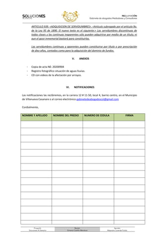 Proyectó:
Soluciones Al Derecho
Revisó:
Ximena Castillo Mendoza
Aprobó:
Alejandro Laverde Pulido.
ARTICULO 939. <ADQUISICION DE SERVIDUMBRES>. <Artículo subrogado por el artículo 9o.
de la Ley 95 de 1890. El nuevo texto es el siguiente:> Las servidumbres discontinuas de
todas clases y las continuas inaparentes sólo pueden adquirirse por medio de un título; ni
aun el goce inmemorial bastará para constituirlas.
Las servidumbres continuas y aparentes pueden constituirse por título o por prescripción
de diez años, contados como para la adquisición del dominio de fundos.
V. ANEXOS
- Copia de acta N0. 20200904
- Registro fotográfico situación de aguas lluvias.
- CD con videos de la afectación por arroyos.
VI. NOTIFICACIONES
Las notificaciones las recibiremos, en la carrera 12 # 11-50, local 4, barrio centro, en el Municipio
de Villanueva Casanare o al correo electrónico gabinetedeabogadoscol@gmail.com
Cordialmente,
NOMBRE Y APELLIDO NOMBRE DEL PREDIO NUMERO DE CEDULA FIRMA
 