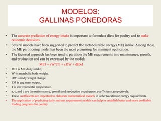 MODELOS:
GALLINAS PONEDORAS
• The accurate prediction of energy intake is important to formulate diets for poultry and to make
economic decisions.
• Several models have been suggested to predict the metabolizable energy (ME) intake. Among those,
the ME partitioning model has been the most promising for imminent application.
• The factorial approach has been used to partition the ME requirements into maintenance, growth,
and production and can be expressed by the model:
MEI = aWb(T) + cDW + dEM
• MEI is ME daily intake,
• Wb is metabolic body weight,
• DW is body weight change,
• EM is egg mass output,
• T is environmental temperature,
• a, c, and d are the maintenance, growth and production requirement coefficients, respectively.
• These coefficients are important to elaborate mathematical models in order to estimate energy requirements.
• The application of predicting daily nutrient requirement models can help to establish better and more profitable
feeding programs for poultry.
 