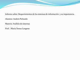 Informe sobre: Requerimientos de los sistemas de información y su importancia.
Alumno: Andrés Pichardo
Materia: Análisis de sistemas
Prof. : María Teresa Langone
 
