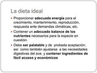 La dieta ideal
 Proporcionar adecuada energía para el

crecimiento, mantenimiento, reproducción,
respuesta ante demandas climáticas, etc.
 Contener un adecuado balance de los
nutrientes necesarios para la especie en
cuestión.
 Debe ser palatable y de probada aceptación;
así como también ajustarse a las necesidades
digestivas del ave, y contener ingredientes de
fácil acceso y económicos

 