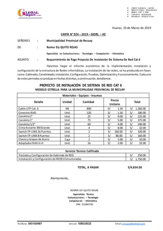 MODELO ESTRELLA PARA LA MUNICIPALIDAD PROVINCIAL DE RECUAY
 COM PU TAD OR AS LAPT OP
 PROYE CT O RE S MULTI M E DI A
 REDE S CAT5 Y WIFI
 CAM ARAS SEGURI DAD
 PIZARRAS INTERACT I VAS
Huaraz, 10 de Marzo de 2019
CARTA N° 024 – 2019 – GIEIRL – HZ
SEÑORES : Municipalidad Provincial de Recuay
DE : Romer Ely QUITO ROJAS
Especialista en Comunicaciones - Tecnología – Computación - Informática
ASUNTO : Requerimiento de Pago Proyecto De Instalación De Sistema De Red Cat 6
Hacemos llegar el Informe económico de la implementación, instalación y
configuración de la estructura de Redes informáticas, La instalación de las redes, se ha producido en fases
como:Cableado, Canaleteado, Instalación, Configuración, Pruebas, OptimizaciónyFuncionamiento. Cadauno
de estosperiodos se produjoenfechasdistintas,acontinuación, detallamos:
PROYECTO DE INSTALACIÓN DE SISTEMA DE RED CAT 6
TOTAL, A PAGAR S/4,834.00
Atentamente,
ROMER ELY QUITO ROJAS
Especialista Técnico
Comunicaciones – Tecnología
Computación - Informática
DNI. 31680740
Teléfono: 043 424487 Celular: 938518522 Email. romquit@hotmail.com
Materiales - Equipos - Insumos
Detalle Unidad Cantidad
Precio
Unitario
Total
Cable UTP Cat.6 Mt 840 S/ 1.50 S/ 1,260.00
ConectorRJ45 Und. 120 S/ 1.50 S/ 180.00
Canaleta2" Und. 25 S/ 9.00 S/ 225.00
Canaleta1" Und. 75 S/ 5.00 S/ 375.00
Canaleta1/2" Und. 60 S/ 4.00 S/ 240.00
CintaAislante 3MGrande Und. 4 S/ 8.00 S/ 32.00
SwitchTP-LINK 16 Puertos Und. 2 S/ 160.00 S/ 320.00
SwitchTP-LINK 8 Puertos Und. 2 S/ 80.00 S/ 160.00
ClavosyGrapas de Acero Caja 2 S/ 5.00 S/ 10.00
AdaptadorRJ45 H-H Und. 16 S/ 2.00 S/ 32.00
Servicio Técnico Calificado
Trasladoy Configuración de Gabinete de RED S/ 250.00
Instalación yConfiguración de REDESEstructuradas S/ 1,750.00
 