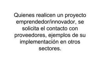 Quienes realicen un proyecto emprendedor/innovador, se solicita el contacto con proveedores, ejemplos de su implementación en otros sectores. 