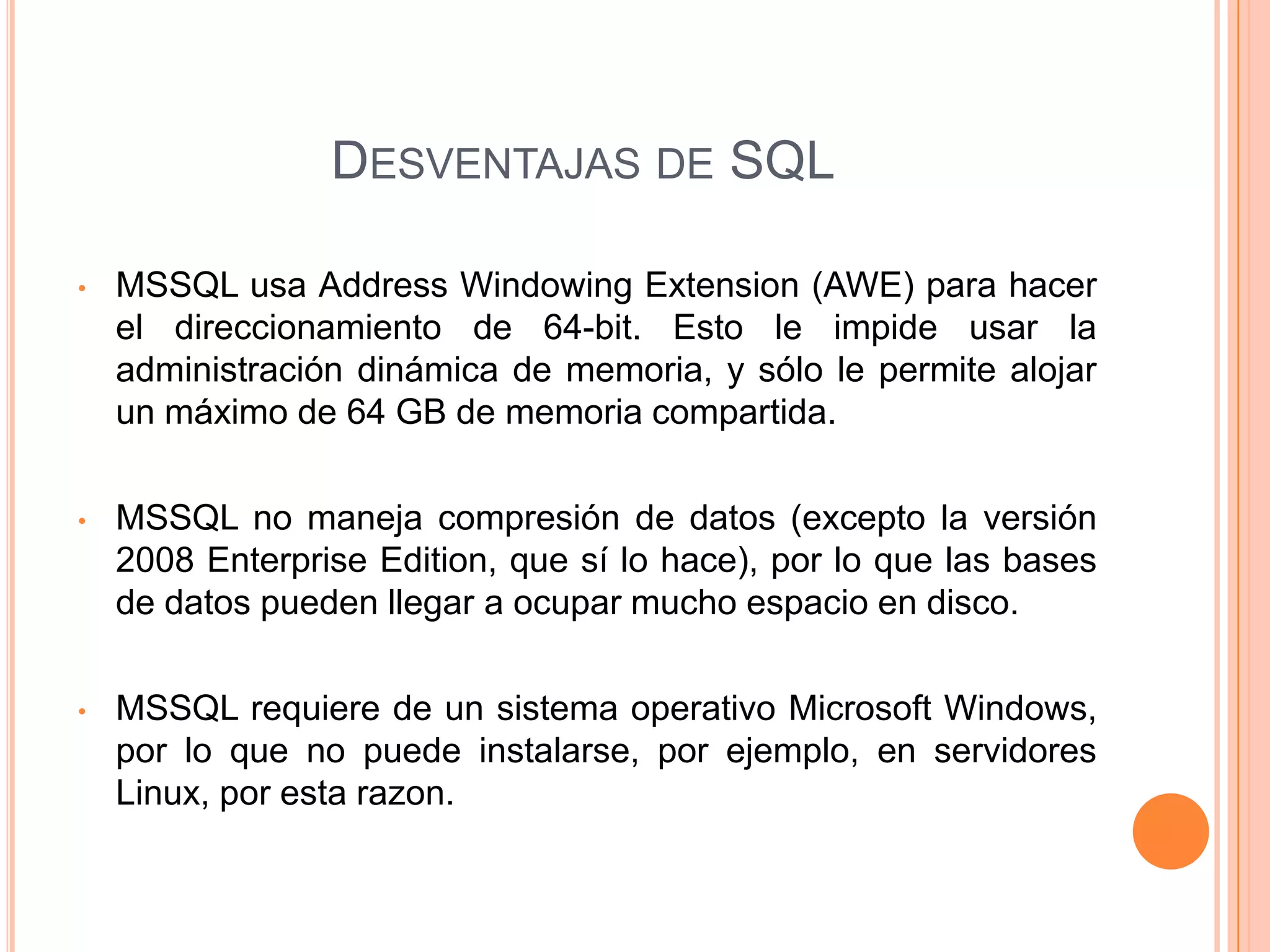 DESVENTAJAS DE SQL

•   MSSQL usa Address Windowing Extension (AWE) para hacer
    el direccionamiento de 64-bit. Esto le impide usar la
    administración dinámica de memoria, y sólo le permite alojar
    un máximo de 64 GB de memoria compartida.

•   MSSQL no maneja compresión de datos (excepto la versión
    2008 Enterprise Edition, que sí lo hace), por lo que las bases
    de datos pueden llegar a ocupar mucho espacio en disco.

•   MSSQL requiere de un sistema operativo Microsoft Windows,
    por lo que no puede instalarse, por ejemplo, en servidores
    Linux, por esta razon.
 