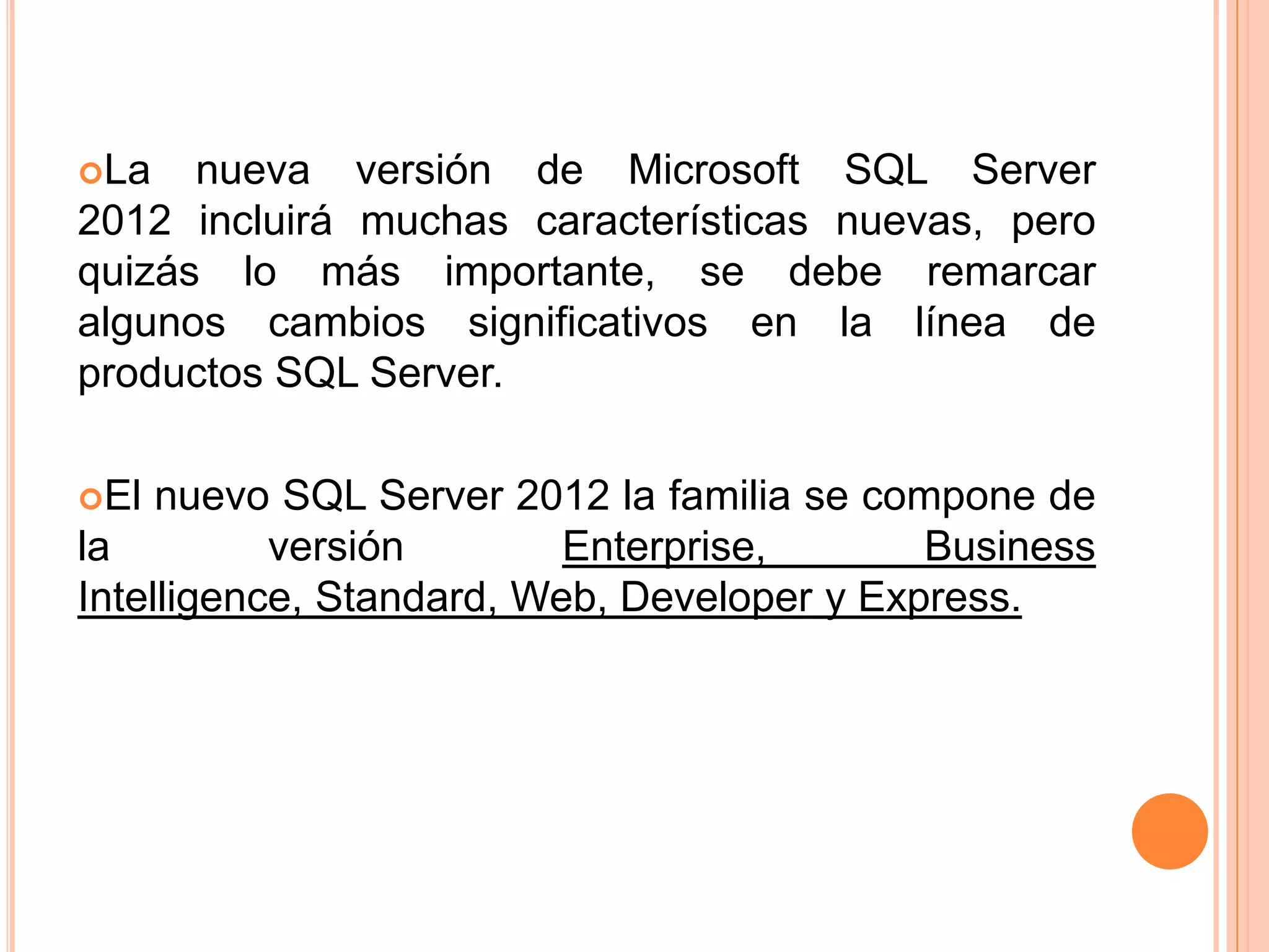 La   nueva versión de Microsoft SQL Server
2012 incluirá muchas características nuevas, pero
quizás lo más importante, se debe remarcar
algunos cambios significativos en la línea de
productos SQL Server.

El  nuevo SQL Server 2012 la familia se compone de
la         versión        Enterprise,       Business
Intelligence, Standard, Web, Developer y Express.
 