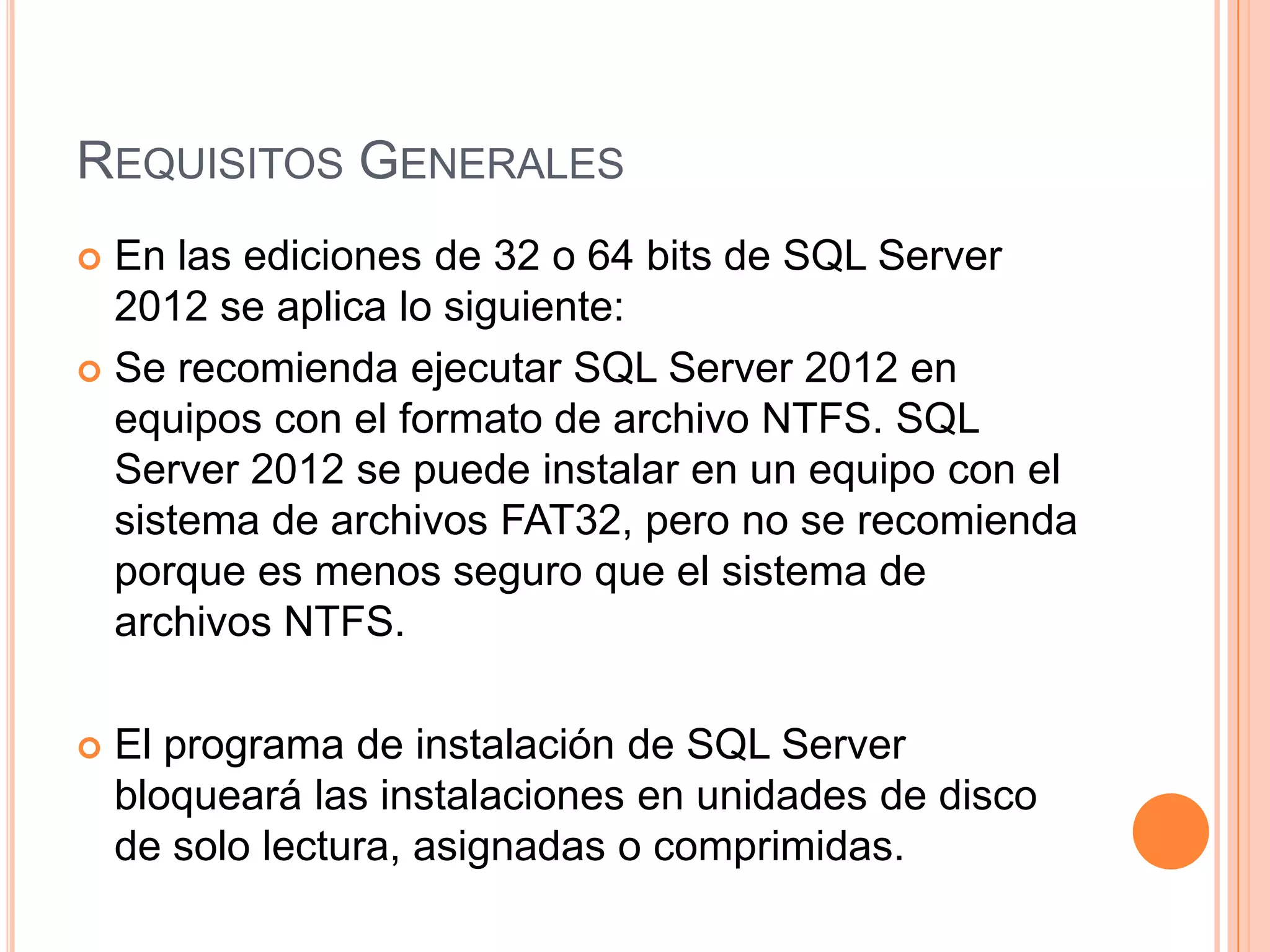 REQUISITOS GENERALES
 En las ediciones de 32 o 64 bits de SQL Server
  2012 se aplica lo siguiente:
 Se recomienda ejecutar SQL Server 2012 en
  equipos con el formato de archivo NTFS. SQL
  Server 2012 se puede instalar en un equipo con el
  sistema de archivos FAT32, pero no se recomienda
  porque es menos seguro que el sistema de
  archivos NTFS.

   El programa de instalación de SQL Server
    bloqueará las instalaciones en unidades de disco
    de solo lectura, asignadas o comprimidas.
 