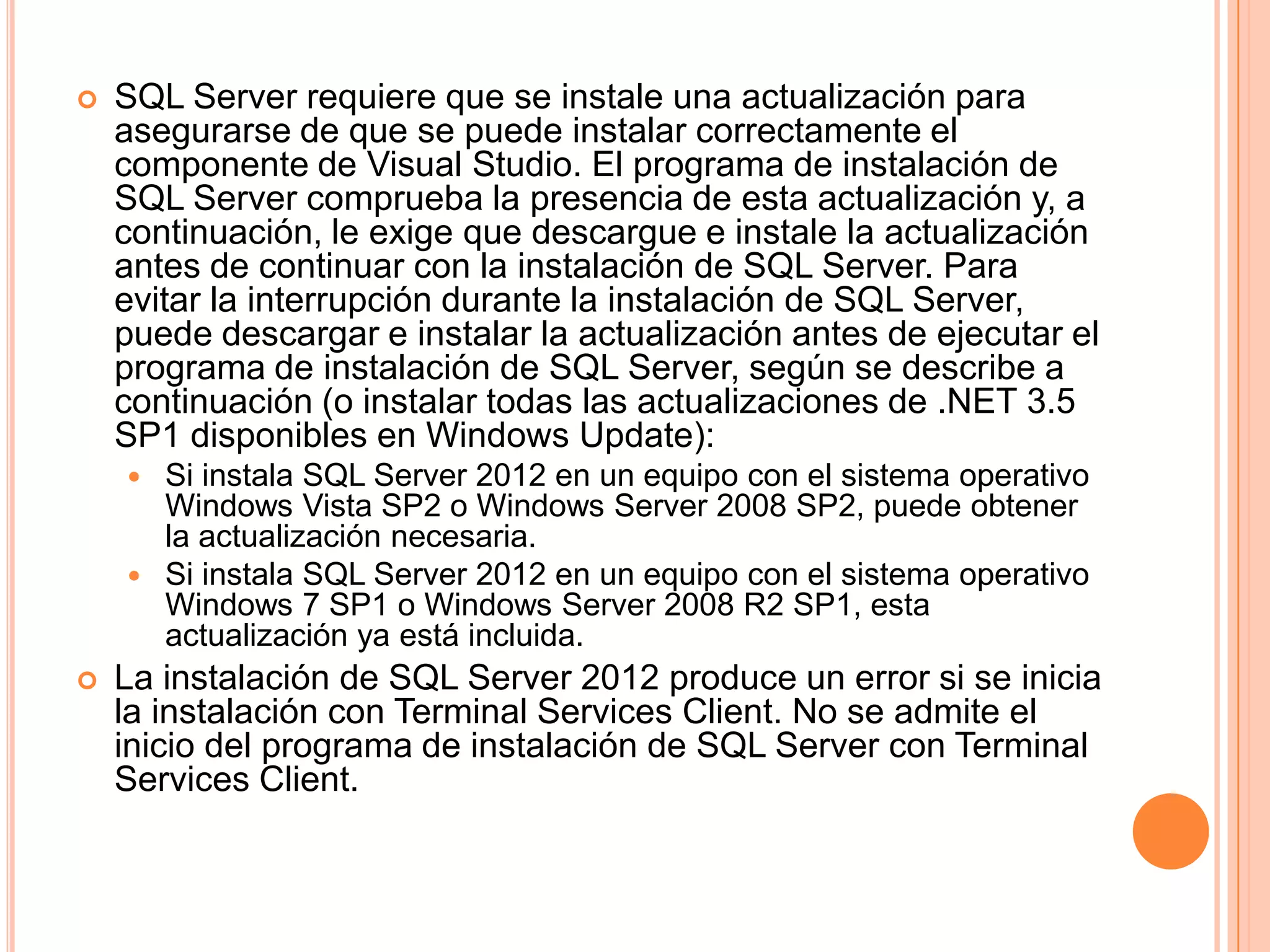    SQL Server requiere que se instale una actualización para
    asegurarse de que se puede instalar correctamente el
    componente de Visual Studio. El programa de instalación de
    SQL Server comprueba la presencia de esta actualización y, a
    continuación, le exige que descargue e instale la actualización
    antes de continuar con la instalación de SQL Server. Para
    evitar la interrupción durante la instalación de SQL Server,
    puede descargar e instalar la actualización antes de ejecutar el
    programa de instalación de SQL Server, según se describe a
    continuación (o instalar todas las actualizaciones de .NET 3.5
    SP1 disponibles en Windows Update):
     Si instala SQL Server 2012 en un equipo con el sistema operativo
      Windows Vista SP2 o Windows Server 2008 SP2, puede obtener
      la actualización necesaria.
     Si instala SQL Server 2012 en un equipo con el sistema operativo
      Windows 7 SP1 o Windows Server 2008 R2 SP1, esta
      actualización ya está incluida.
   La instalación de SQL Server 2012 produce un error si se inicia
    la instalación con Terminal Services Client. No se admite el
    inicio del programa de instalación de SQL Server con Terminal
    Services Client.
 