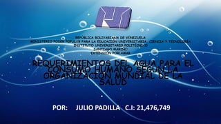 REPÚBLICA BOLIVARIANA DE VENEZUELA
MINISTERIO PODER POPULAR PARA LA EDUCACIÓN UNIVERSITARIA, CIENCIA Y TECNOLOGÍA
INSTITUTO UNIVERSITARIO POLITÉCNICO
SANTIAGO MARIÑO
EXTENSIÓN PORLAMAR
REQUERIMIENTOS DEL AGUA PARA EL
CONSUMO HUMANO SEGUN LA
ORGANIZACION MUNDIAL DE LA
SALUD
POR: JULIO PADILLA C.I: 21,476,749
 